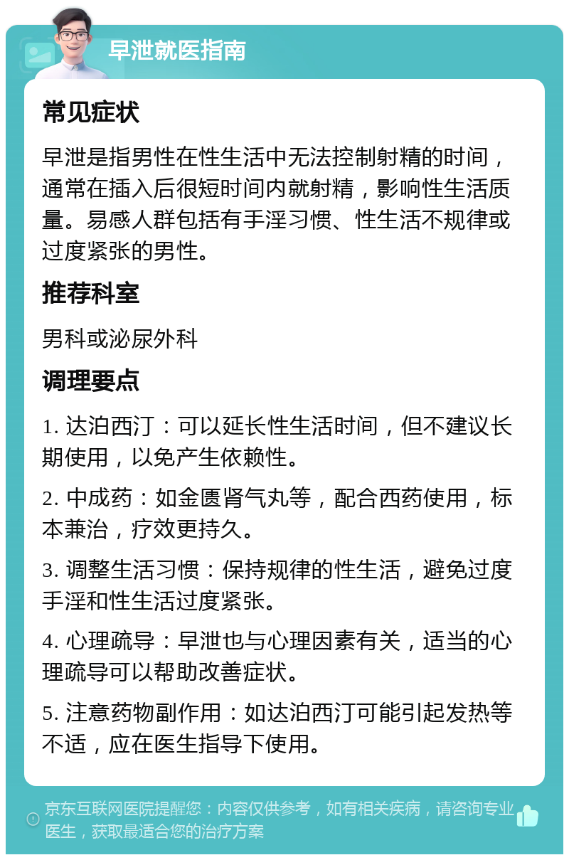 早泄就医指南 常见症状 早泄是指男性在性生活中无法控制射精的时间，通常在插入后很短时间内就射精，影响性生活质量。易感人群包括有手淫习惯、性生活不规律或过度紧张的男性。 推荐科室 男科或泌尿外科 调理要点 1. 达泊西汀：可以延长性生活时间，但不建议长期使用，以免产生依赖性。 2. 中成药：如金匮肾气丸等，配合西药使用，标本兼治，疗效更持久。 3. 调整生活习惯：保持规律的性生活，避免过度手淫和性生活过度紧张。 4. 心理疏导：早泄也与心理因素有关，适当的心理疏导可以帮助改善症状。 5. 注意药物副作用：如达泊西汀可能引起发热等不适，应在医生指导下使用。