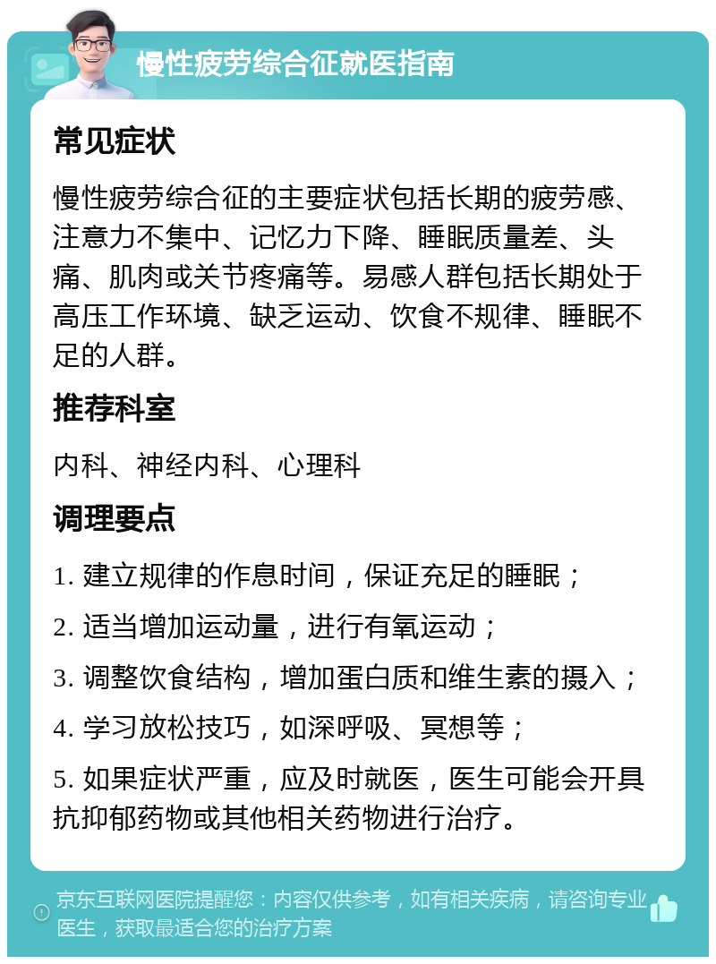 慢性疲劳综合征就医指南 常见症状 慢性疲劳综合征的主要症状包括长期的疲劳感、注意力不集中、记忆力下降、睡眠质量差、头痛、肌肉或关节疼痛等。易感人群包括长期处于高压工作环境、缺乏运动、饮食不规律、睡眠不足的人群。 推荐科室 内科、神经内科、心理科 调理要点 1. 建立规律的作息时间，保证充足的睡眠； 2. 适当增加运动量，进行有氧运动； 3. 调整饮食结构，增加蛋白质和维生素的摄入； 4. 学习放松技巧，如深呼吸、冥想等； 5. 如果症状严重，应及时就医，医生可能会开具抗抑郁药物或其他相关药物进行治疗。