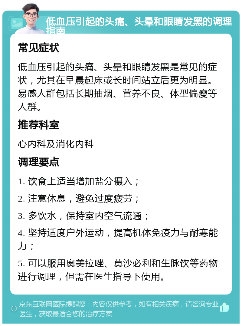 低血压引起的头痛、头晕和眼睛发黑的调理指南 常见症状 低血压引起的头痛、头晕和眼睛发黑是常见的症状，尤其在早晨起床或长时间站立后更为明显。易感人群包括长期抽烟、营养不良、体型偏瘦等人群。 推荐科室 心内科及消化内科 调理要点 1. 饮食上适当增加盐分摄入； 2. 注意休息，避免过度疲劳； 3. 多饮水，保持室内空气流通； 4. 坚持适度户外运动，提高机体免疫力与耐寒能力； 5. 可以服用奥美拉唑、莫沙必利和生脉饮等药物进行调理，但需在医生指导下使用。