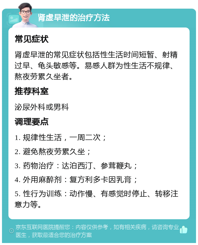 肾虚早泄的治疗方法 常见症状 肾虚早泄的常见症状包括性生活时间短暂、射精过早、龟头敏感等。易感人群为性生活不规律、熬夜劳累久坐者。 推荐科室 泌尿外科或男科 调理要点 1. 规律性生活，一周二次； 2. 避免熬夜劳累久坐； 3. 药物治疗：达泊西汀、参茸鞭丸； 4. 外用麻醉剂：复方利多卡因乳膏； 5. 性行为训练：动作慢、有感觉时停止、转移注意力等。