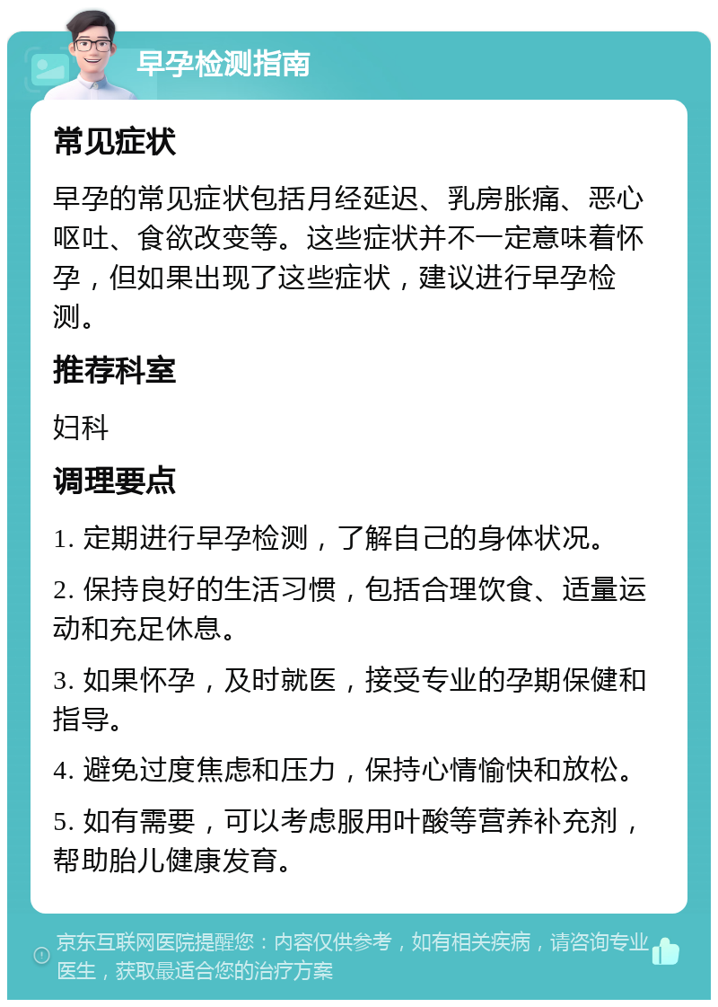 早孕检测指南 常见症状 早孕的常见症状包括月经延迟、乳房胀痛、恶心呕吐、食欲改变等。这些症状并不一定意味着怀孕，但如果出现了这些症状，建议进行早孕检测。 推荐科室 妇科 调理要点 1. 定期进行早孕检测，了解自己的身体状况。 2. 保持良好的生活习惯，包括合理饮食、适量运动和充足休息。 3. 如果怀孕，及时就医，接受专业的孕期保健和指导。 4. 避免过度焦虑和压力，保持心情愉快和放松。 5. 如有需要，可以考虑服用叶酸等营养补充剂，帮助胎儿健康发育。