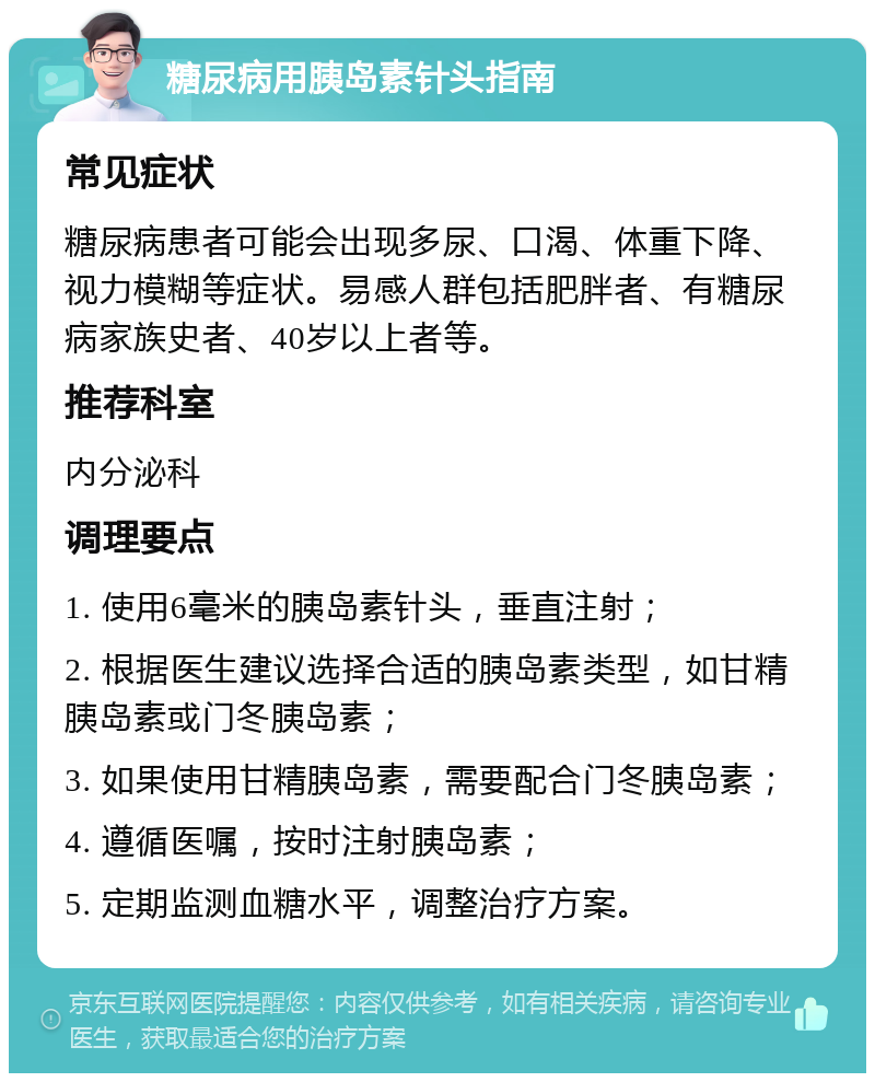 糖尿病用胰岛素针头指南 常见症状 糖尿病患者可能会出现多尿、口渴、体重下降、视力模糊等症状。易感人群包括肥胖者、有糖尿病家族史者、40岁以上者等。 推荐科室 内分泌科 调理要点 1. 使用6毫米的胰岛素针头，垂直注射； 2. 根据医生建议选择合适的胰岛素类型，如甘精胰岛素或门冬胰岛素； 3. 如果使用甘精胰岛素，需要配合门冬胰岛素； 4. 遵循医嘱，按时注射胰岛素； 5. 定期监测血糖水平，调整治疗方案。