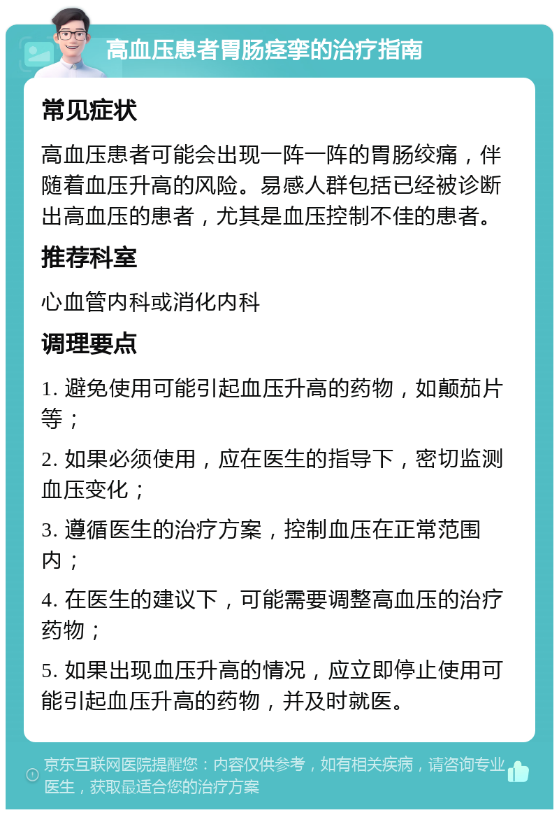 高血压患者胃肠痉挛的治疗指南 常见症状 高血压患者可能会出现一阵一阵的胃肠绞痛，伴随着血压升高的风险。易感人群包括已经被诊断出高血压的患者，尤其是血压控制不佳的患者。 推荐科室 心血管内科或消化内科 调理要点 1. 避免使用可能引起血压升高的药物，如颠茄片等； 2. 如果必须使用，应在医生的指导下，密切监测血压变化； 3. 遵循医生的治疗方案，控制血压在正常范围内； 4. 在医生的建议下，可能需要调整高血压的治疗药物； 5. 如果出现血压升高的情况，应立即停止使用可能引起血压升高的药物，并及时就医。