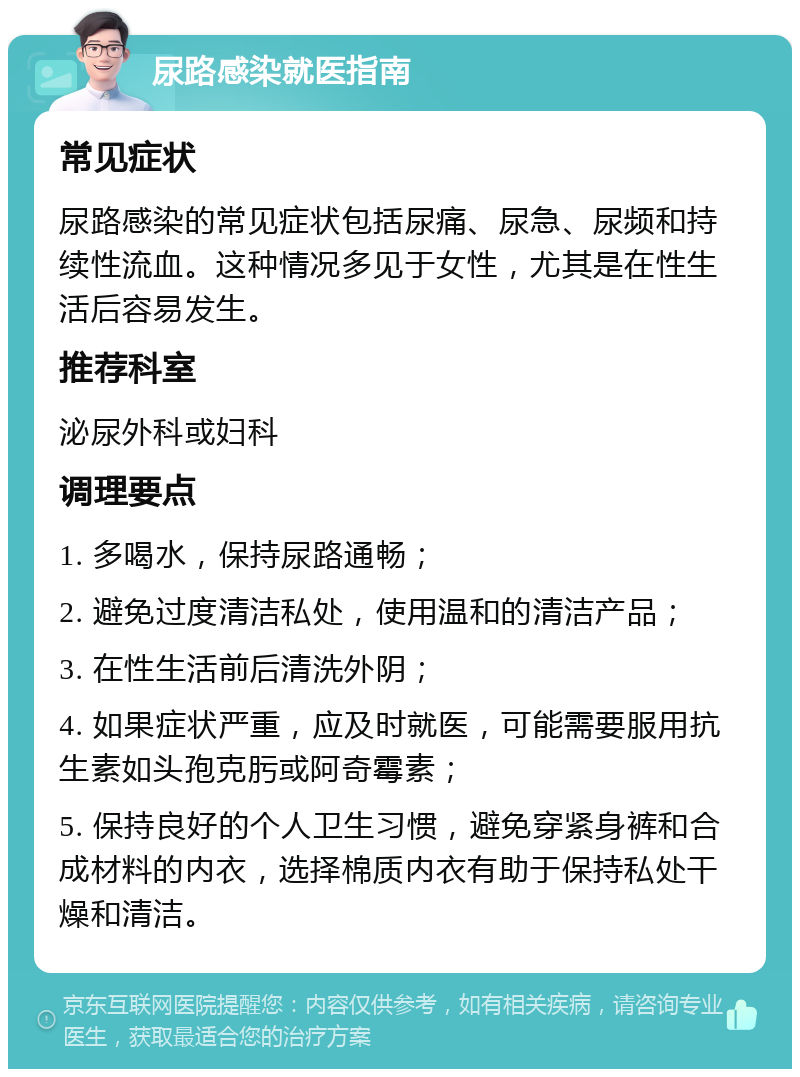 尿路感染就医指南 常见症状 尿路感染的常见症状包括尿痛、尿急、尿频和持续性流血。这种情况多见于女性，尤其是在性生活后容易发生。 推荐科室 泌尿外科或妇科 调理要点 1. 多喝水，保持尿路通畅； 2. 避免过度清洁私处，使用温和的清洁产品； 3. 在性生活前后清洗外阴； 4. 如果症状严重，应及时就医，可能需要服用抗生素如头孢克肟或阿奇霉素； 5. 保持良好的个人卫生习惯，避免穿紧身裤和合成材料的内衣，选择棉质内衣有助于保持私处干燥和清洁。