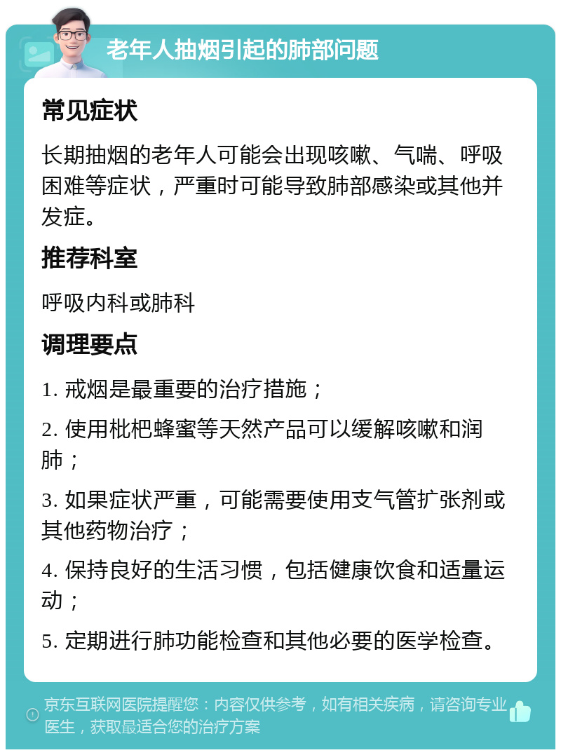 老年人抽烟引起的肺部问题 常见症状 长期抽烟的老年人可能会出现咳嗽、气喘、呼吸困难等症状，严重时可能导致肺部感染或其他并发症。 推荐科室 呼吸内科或肺科 调理要点 1. 戒烟是最重要的治疗措施； 2. 使用枇杷蜂蜜等天然产品可以缓解咳嗽和润肺； 3. 如果症状严重，可能需要使用支气管扩张剂或其他药物治疗； 4. 保持良好的生活习惯，包括健康饮食和适量运动； 5. 定期进行肺功能检查和其他必要的医学检查。