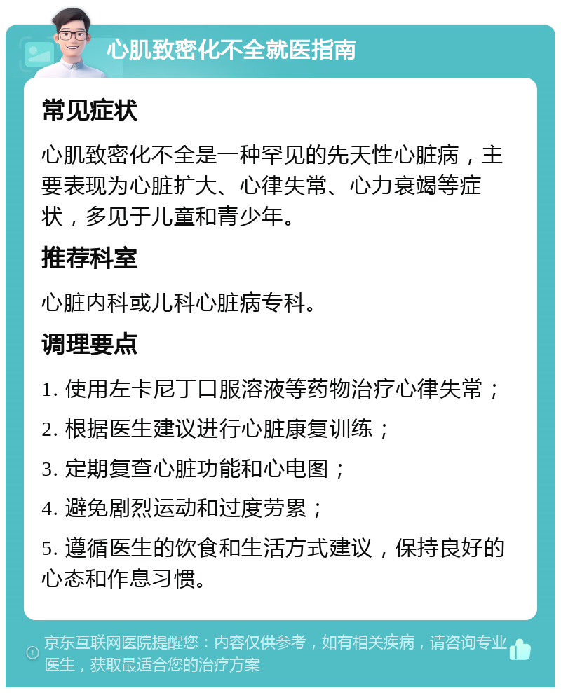 心肌致密化不全就医指南 常见症状 心肌致密化不全是一种罕见的先天性心脏病，主要表现为心脏扩大、心律失常、心力衰竭等症状，多见于儿童和青少年。 推荐科室 心脏内科或儿科心脏病专科。 调理要点 1. 使用左卡尼丁口服溶液等药物治疗心律失常； 2. 根据医生建议进行心脏康复训练； 3. 定期复查心脏功能和心电图； 4. 避免剧烈运动和过度劳累； 5. 遵循医生的饮食和生活方式建议，保持良好的心态和作息习惯。