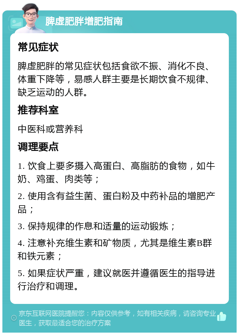 脾虚肥胖增肥指南 常见症状 脾虚肥胖的常见症状包括食欲不振、消化不良、体重下降等，易感人群主要是长期饮食不规律、缺乏运动的人群。 推荐科室 中医科或营养科 调理要点 1. 饮食上要多摄入高蛋白、高脂肪的食物，如牛奶、鸡蛋、肉类等； 2. 使用含有益生菌、蛋白粉及中药补品的增肥产品； 3. 保持规律的作息和适量的运动锻炼； 4. 注意补充维生素和矿物质，尤其是维生素B群和铁元素； 5. 如果症状严重，建议就医并遵循医生的指导进行治疗和调理。