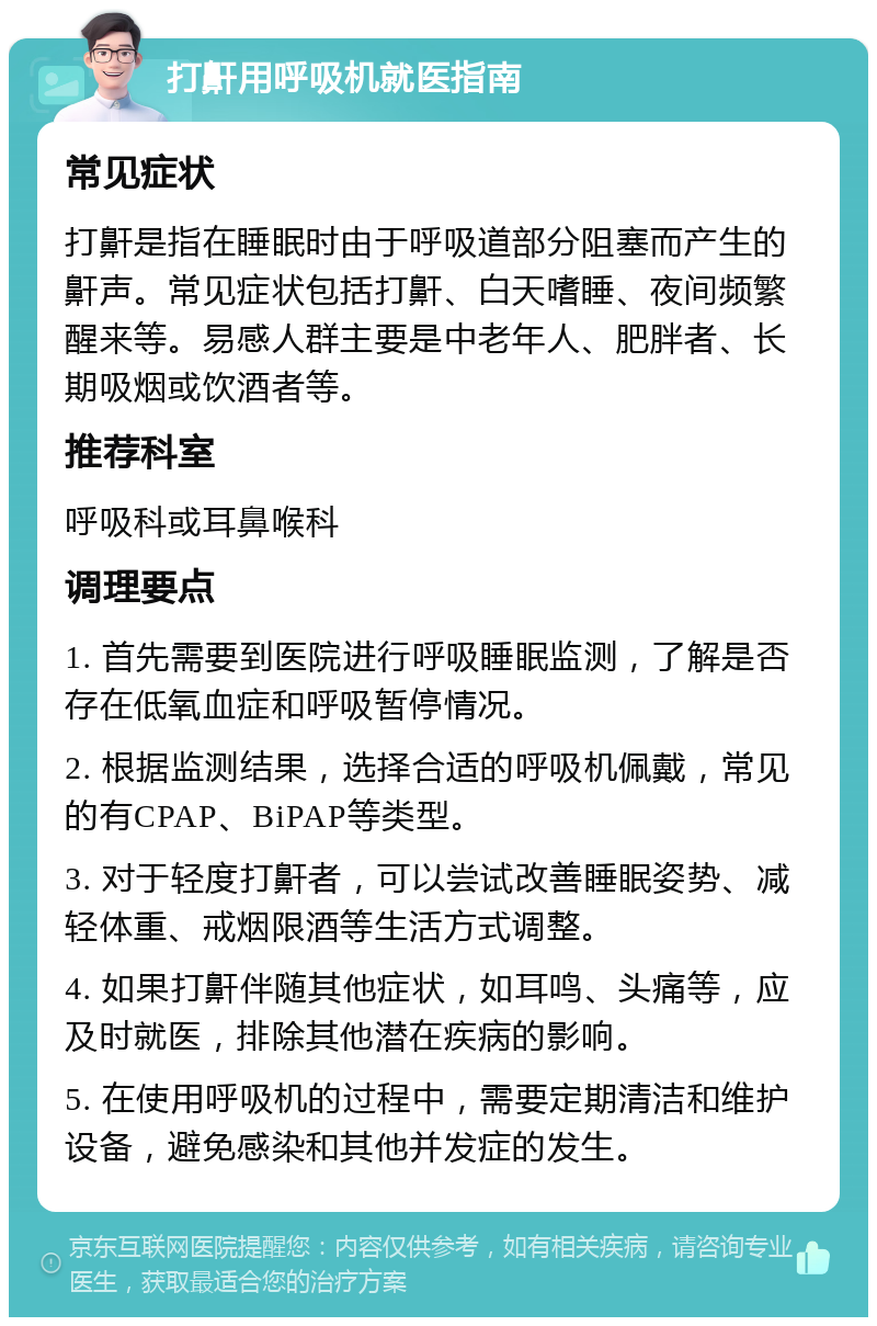 打鼾用呼吸机就医指南 常见症状 打鼾是指在睡眠时由于呼吸道部分阻塞而产生的鼾声。常见症状包括打鼾、白天嗜睡、夜间频繁醒来等。易感人群主要是中老年人、肥胖者、长期吸烟或饮酒者等。 推荐科室 呼吸科或耳鼻喉科 调理要点 1. 首先需要到医院进行呼吸睡眠监测，了解是否存在低氧血症和呼吸暂停情况。 2. 根据监测结果，选择合适的呼吸机佩戴，常见的有CPAP、BiPAP等类型。 3. 对于轻度打鼾者，可以尝试改善睡眠姿势、减轻体重、戒烟限酒等生活方式调整。 4. 如果打鼾伴随其他症状，如耳鸣、头痛等，应及时就医，排除其他潜在疾病的影响。 5. 在使用呼吸机的过程中，需要定期清洁和维护设备，避免感染和其他并发症的发生。