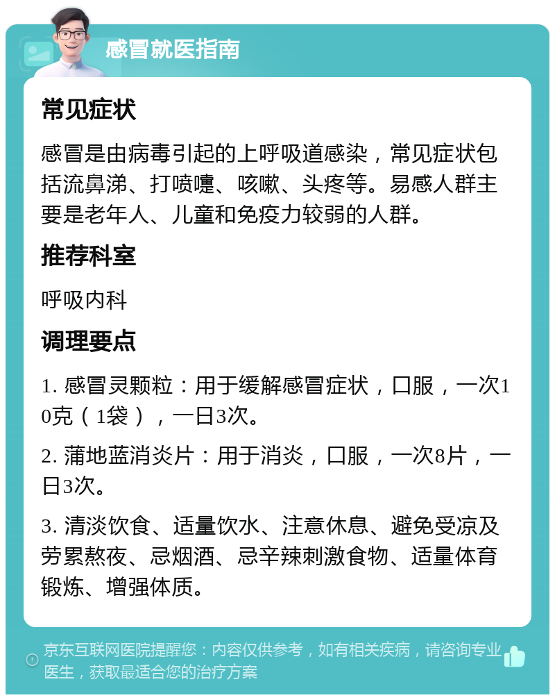 感冒就医指南 常见症状 感冒是由病毒引起的上呼吸道感染，常见症状包括流鼻涕、打喷嚏、咳嗽、头疼等。易感人群主要是老年人、儿童和免疫力较弱的人群。 推荐科室 呼吸内科 调理要点 1. 感冒灵颗粒：用于缓解感冒症状，口服，一次10克（1袋），一日3次。 2. 蒲地蓝消炎片：用于消炎，口服，一次8片，一日3次。 3. 清淡饮食、适量饮水、注意休息、避免受凉及劳累熬夜、忌烟酒、忌辛辣刺激食物、适量体育锻炼、增强体质。