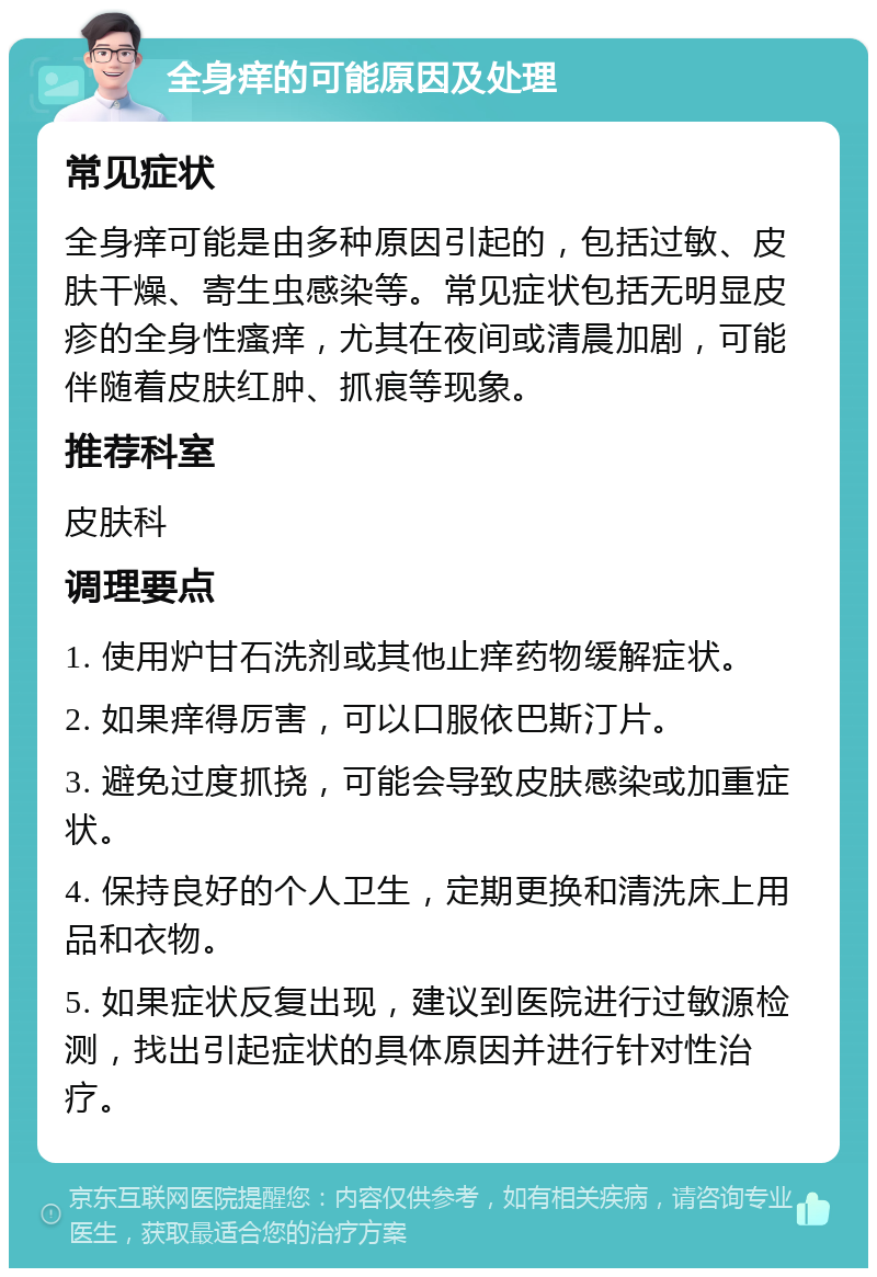 全身痒的可能原因及处理 常见症状 全身痒可能是由多种原因引起的，包括过敏、皮肤干燥、寄生虫感染等。常见症状包括无明显皮疹的全身性瘙痒，尤其在夜间或清晨加剧，可能伴随着皮肤红肿、抓痕等现象。 推荐科室 皮肤科 调理要点 1. 使用炉甘石洗剂或其他止痒药物缓解症状。 2. 如果痒得厉害，可以口服依巴斯汀片。 3. 避免过度抓挠，可能会导致皮肤感染或加重症状。 4. 保持良好的个人卫生，定期更换和清洗床上用品和衣物。 5. 如果症状反复出现，建议到医院进行过敏源检测，找出引起症状的具体原因并进行针对性治疗。