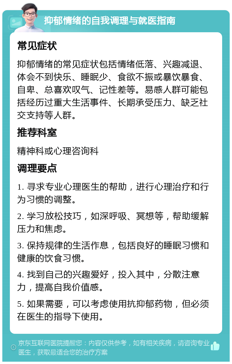 抑郁情绪的自我调理与就医指南 常见症状 抑郁情绪的常见症状包括情绪低落、兴趣减退、体会不到快乐、睡眠少、食欲不振或暴饮暴食、自卑、总喜欢叹气、记性差等。易感人群可能包括经历过重大生活事件、长期承受压力、缺乏社交支持等人群。 推荐科室 精神科或心理咨询科 调理要点 1. 寻求专业心理医生的帮助，进行心理治疗和行为习惯的调整。 2. 学习放松技巧，如深呼吸、冥想等，帮助缓解压力和焦虑。 3. 保持规律的生活作息，包括良好的睡眠习惯和健康的饮食习惯。 4. 找到自己的兴趣爱好，投入其中，分散注意力，提高自我价值感。 5. 如果需要，可以考虑使用抗抑郁药物，但必须在医生的指导下使用。