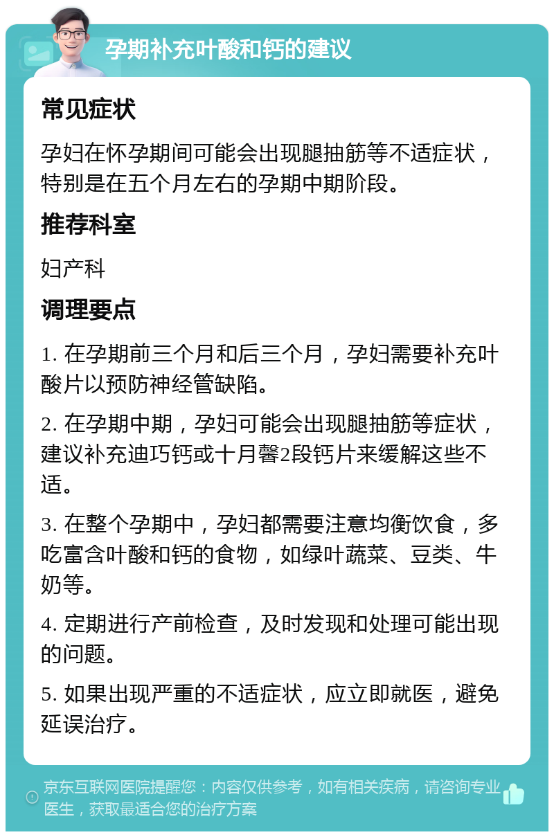 孕期补充叶酸和钙的建议 常见症状 孕妇在怀孕期间可能会出现腿抽筋等不适症状，特别是在五个月左右的孕期中期阶段。 推荐科室 妇产科 调理要点 1. 在孕期前三个月和后三个月，孕妇需要补充叶酸片以预防神经管缺陷。 2. 在孕期中期，孕妇可能会出现腿抽筋等症状，建议补充迪巧钙或十月馨2段钙片来缓解这些不适。 3. 在整个孕期中，孕妇都需要注意均衡饮食，多吃富含叶酸和钙的食物，如绿叶蔬菜、豆类、牛奶等。 4. 定期进行产前检查，及时发现和处理可能出现的问题。 5. 如果出现严重的不适症状，应立即就医，避免延误治疗。