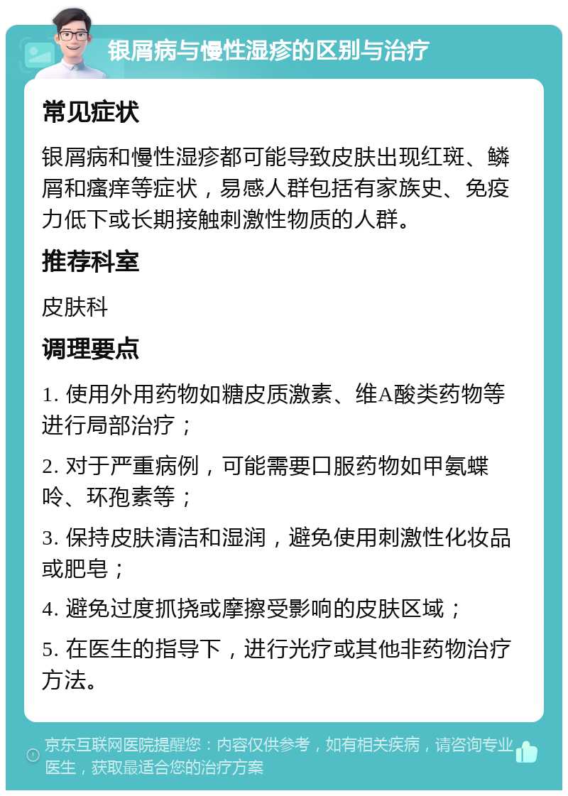 银屑病与慢性湿疹的区别与治疗 常见症状 银屑病和慢性湿疹都可能导致皮肤出现红斑、鳞屑和瘙痒等症状，易感人群包括有家族史、免疫力低下或长期接触刺激性物质的人群。 推荐科室 皮肤科 调理要点 1. 使用外用药物如糖皮质激素、维A酸类药物等进行局部治疗； 2. 对于严重病例，可能需要口服药物如甲氨蝶呤、环孢素等； 3. 保持皮肤清洁和湿润，避免使用刺激性化妆品或肥皂； 4. 避免过度抓挠或摩擦受影响的皮肤区域； 5. 在医生的指导下，进行光疗或其他非药物治疗方法。