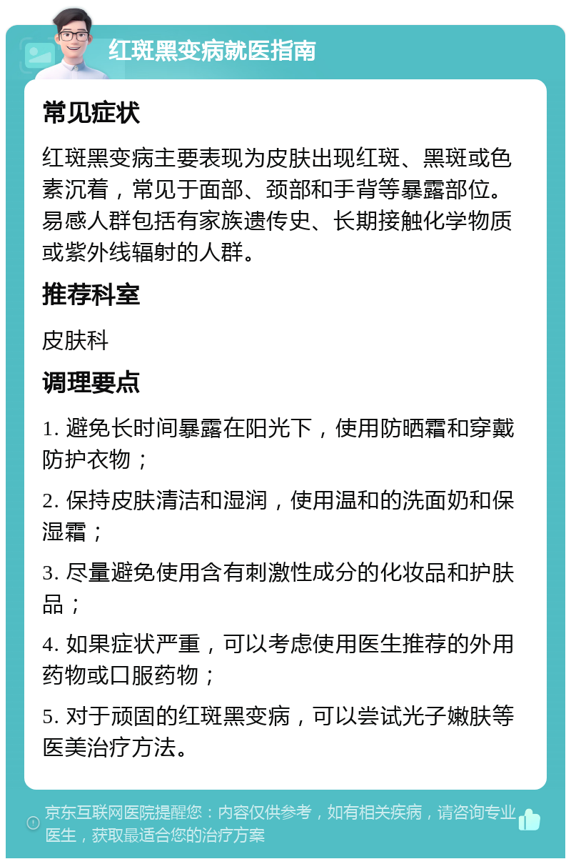 红斑黑变病就医指南 常见症状 红斑黑变病主要表现为皮肤出现红斑、黑斑或色素沉着，常见于面部、颈部和手背等暴露部位。易感人群包括有家族遗传史、长期接触化学物质或紫外线辐射的人群。 推荐科室 皮肤科 调理要点 1. 避免长时间暴露在阳光下，使用防晒霜和穿戴防护衣物； 2. 保持皮肤清洁和湿润，使用温和的洗面奶和保湿霜； 3. 尽量避免使用含有刺激性成分的化妆品和护肤品； 4. 如果症状严重，可以考虑使用医生推荐的外用药物或口服药物； 5. 对于顽固的红斑黑变病，可以尝试光子嫩肤等医美治疗方法。