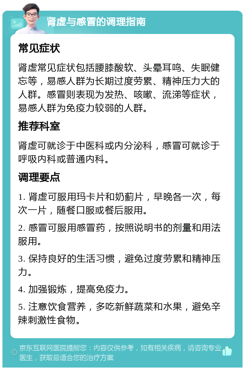 肾虚与感冒的调理指南 常见症状 肾虚常见症状包括腰膝酸软、头晕耳鸣、失眠健忘等，易感人群为长期过度劳累、精神压力大的人群。感冒则表现为发热、咳嗽、流涕等症状，易感人群为免疫力较弱的人群。 推荐科室 肾虚可就诊于中医科或内分泌科，感冒可就诊于呼吸内科或普通内科。 调理要点 1. 肾虚可服用玛卡片和奶蓟片，早晚各一次，每次一片，随餐口服或餐后服用。 2. 感冒可服用感冒药，按照说明书的剂量和用法服用。 3. 保持良好的生活习惯，避免过度劳累和精神压力。 4. 加强锻炼，提高免疫力。 5. 注意饮食营养，多吃新鲜蔬菜和水果，避免辛辣刺激性食物。