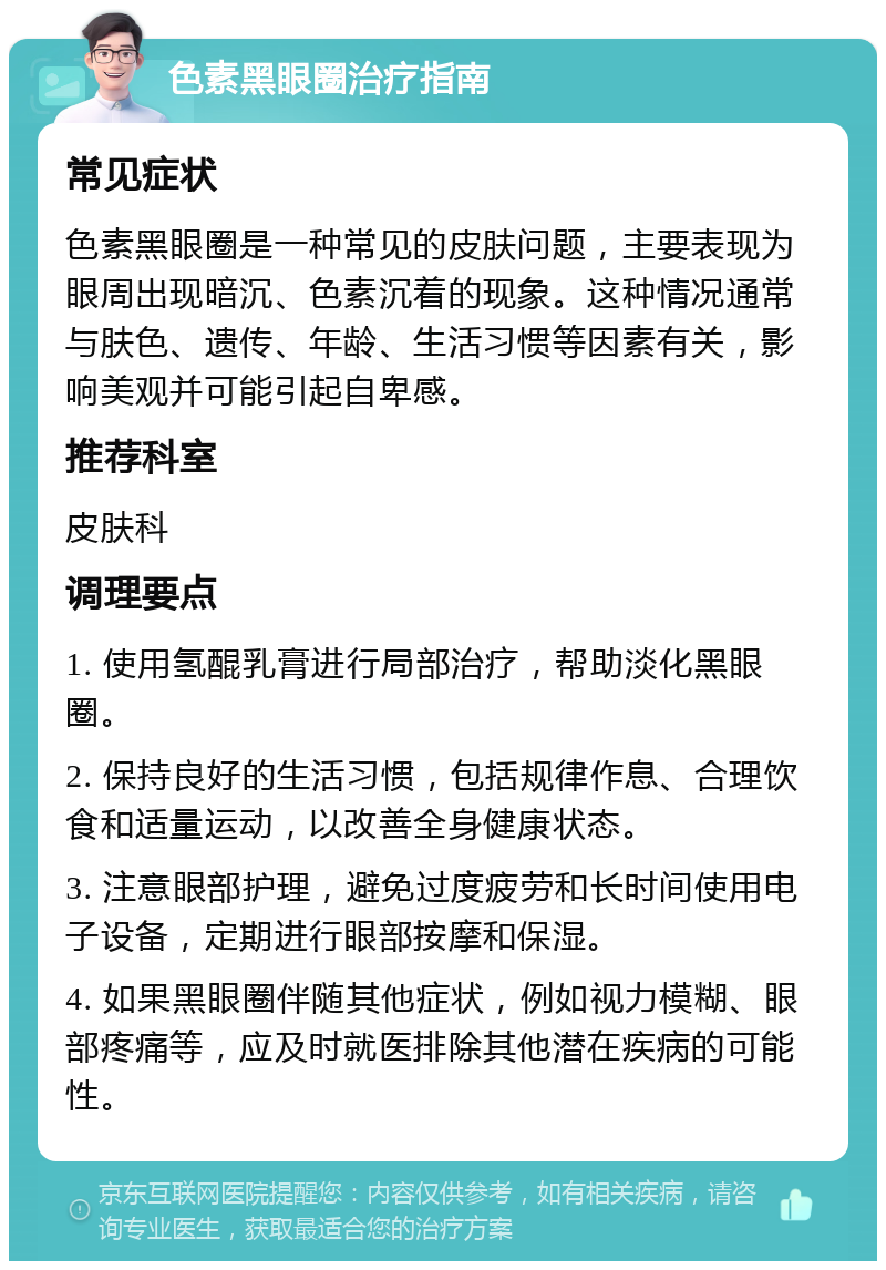 色素黑眼圈治疗指南 常见症状 色素黑眼圈是一种常见的皮肤问题，主要表现为眼周出现暗沉、色素沉着的现象。这种情况通常与肤色、遗传、年龄、生活习惯等因素有关，影响美观并可能引起自卑感。 推荐科室 皮肤科 调理要点 1. 使用氢醌乳膏进行局部治疗，帮助淡化黑眼圈。 2. 保持良好的生活习惯，包括规律作息、合理饮食和适量运动，以改善全身健康状态。 3. 注意眼部护理，避免过度疲劳和长时间使用电子设备，定期进行眼部按摩和保湿。 4. 如果黑眼圈伴随其他症状，例如视力模糊、眼部疼痛等，应及时就医排除其他潜在疾病的可能性。