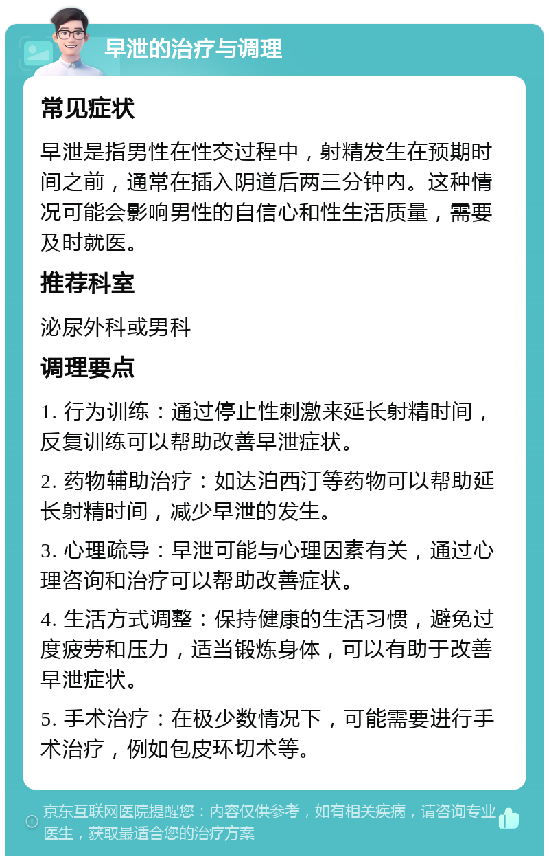 早泄的治疗与调理 常见症状 早泄是指男性在性交过程中，射精发生在预期时间之前，通常在插入阴道后两三分钟内。这种情况可能会影响男性的自信心和性生活质量，需要及时就医。 推荐科室 泌尿外科或男科 调理要点 1. 行为训练：通过停止性刺激来延长射精时间，反复训练可以帮助改善早泄症状。 2. 药物辅助治疗：如达泊西汀等药物可以帮助延长射精时间，减少早泄的发生。 3. 心理疏导：早泄可能与心理因素有关，通过心理咨询和治疗可以帮助改善症状。 4. 生活方式调整：保持健康的生活习惯，避免过度疲劳和压力，适当锻炼身体，可以有助于改善早泄症状。 5. 手术治疗：在极少数情况下，可能需要进行手术治疗，例如包皮环切术等。