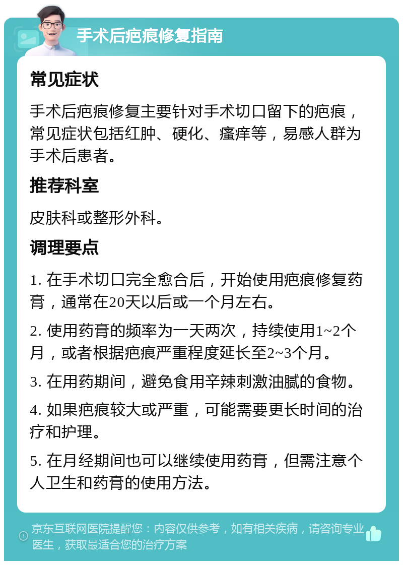 手术后疤痕修复指南 常见症状 手术后疤痕修复主要针对手术切口留下的疤痕，常见症状包括红肿、硬化、瘙痒等，易感人群为手术后患者。 推荐科室 皮肤科或整形外科。 调理要点 1. 在手术切口完全愈合后，开始使用疤痕修复药膏，通常在20天以后或一个月左右。 2. 使用药膏的频率为一天两次，持续使用1~2个月，或者根据疤痕严重程度延长至2~3个月。 3. 在用药期间，避免食用辛辣刺激油腻的食物。 4. 如果疤痕较大或严重，可能需要更长时间的治疗和护理。 5. 在月经期间也可以继续使用药膏，但需注意个人卫生和药膏的使用方法。