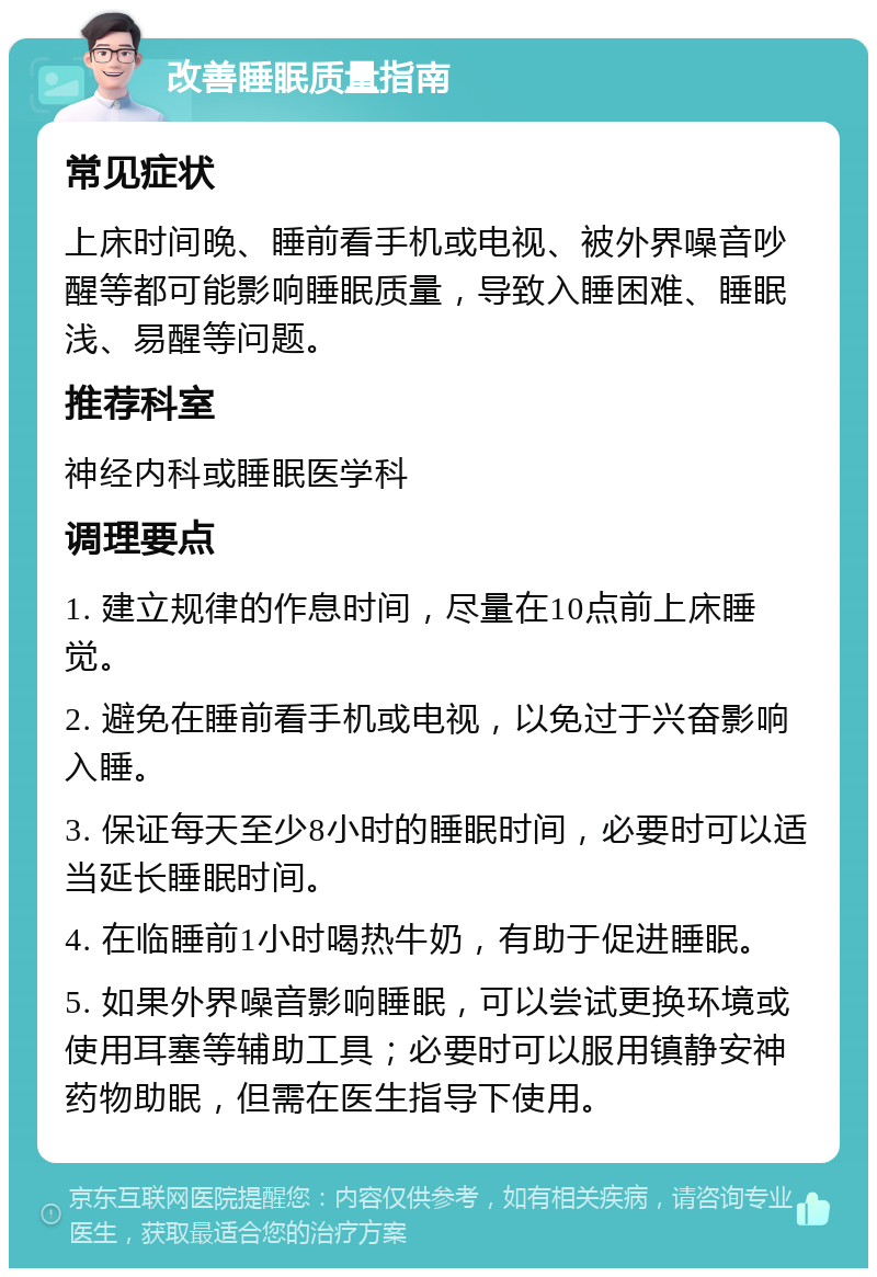 改善睡眠质量指南 常见症状 上床时间晚、睡前看手机或电视、被外界噪音吵醒等都可能影响睡眠质量，导致入睡困难、睡眠浅、易醒等问题。 推荐科室 神经内科或睡眠医学科 调理要点 1. 建立规律的作息时间，尽量在10点前上床睡觉。 2. 避免在睡前看手机或电视，以免过于兴奋影响入睡。 3. 保证每天至少8小时的睡眠时间，必要时可以适当延长睡眠时间。 4. 在临睡前1小时喝热牛奶，有助于促进睡眠。 5. 如果外界噪音影响睡眠，可以尝试更换环境或使用耳塞等辅助工具；必要时可以服用镇静安神药物助眠，但需在医生指导下使用。