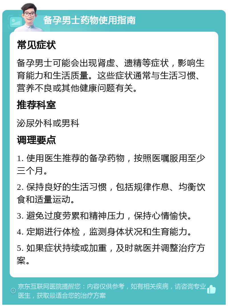 备孕男士药物使用指南 常见症状 备孕男士可能会出现肾虚、遗精等症状，影响生育能力和生活质量。这些症状通常与生活习惯、营养不良或其他健康问题有关。 推荐科室 泌尿外科或男科 调理要点 1. 使用医生推荐的备孕药物，按照医嘱服用至少三个月。 2. 保持良好的生活习惯，包括规律作息、均衡饮食和适量运动。 3. 避免过度劳累和精神压力，保持心情愉快。 4. 定期进行体检，监测身体状况和生育能力。 5. 如果症状持续或加重，及时就医并调整治疗方案。