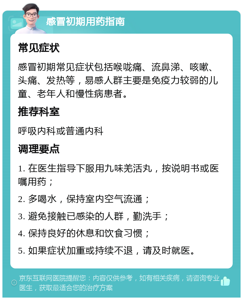 感冒初期用药指南 常见症状 感冒初期常见症状包括喉咙痛、流鼻涕、咳嗽、头痛、发热等，易感人群主要是免疫力较弱的儿童、老年人和慢性病患者。 推荐科室 呼吸内科或普通内科 调理要点 1. 在医生指导下服用九味羌活丸，按说明书或医嘱用药； 2. 多喝水，保持室内空气流通； 3. 避免接触已感染的人群，勤洗手； 4. 保持良好的休息和饮食习惯； 5. 如果症状加重或持续不退，请及时就医。