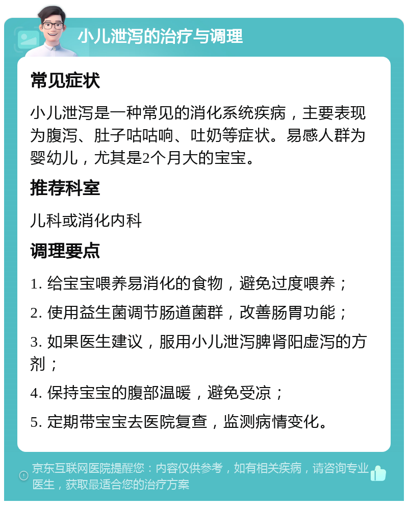 小儿泄泻的治疗与调理 常见症状 小儿泄泻是一种常见的消化系统疾病，主要表现为腹泻、肚子咕咕响、吐奶等症状。易感人群为婴幼儿，尤其是2个月大的宝宝。 推荐科室 儿科或消化内科 调理要点 1. 给宝宝喂养易消化的食物，避免过度喂养； 2. 使用益生菌调节肠道菌群，改善肠胃功能； 3. 如果医生建议，服用小儿泄泻脾肾阳虚泻的方剂； 4. 保持宝宝的腹部温暖，避免受凉； 5. 定期带宝宝去医院复查，监测病情变化。