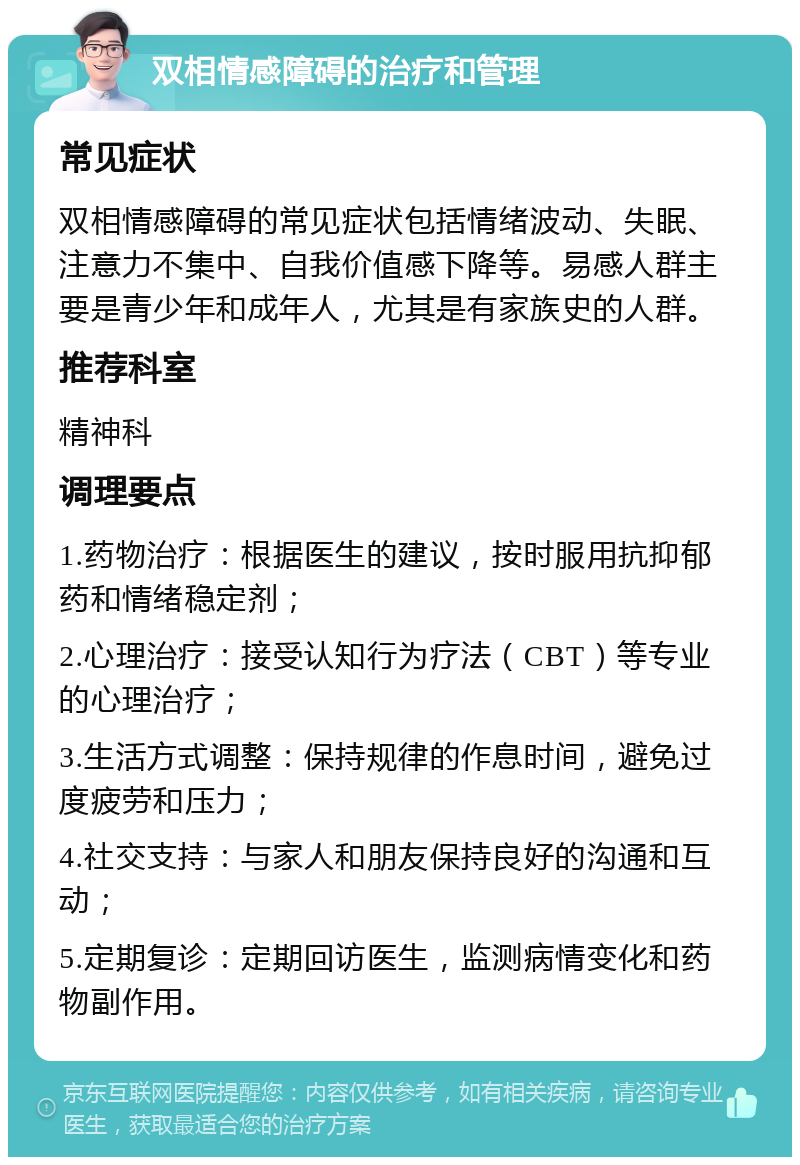 双相情感障碍的治疗和管理 常见症状 双相情感障碍的常见症状包括情绪波动、失眠、注意力不集中、自我价值感下降等。易感人群主要是青少年和成年人，尤其是有家族史的人群。 推荐科室 精神科 调理要点 1.药物治疗：根据医生的建议，按时服用抗抑郁药和情绪稳定剂； 2.心理治疗：接受认知行为疗法（CBT）等专业的心理治疗； 3.生活方式调整：保持规律的作息时间，避免过度疲劳和压力； 4.社交支持：与家人和朋友保持良好的沟通和互动； 5.定期复诊：定期回访医生，监测病情变化和药物副作用。