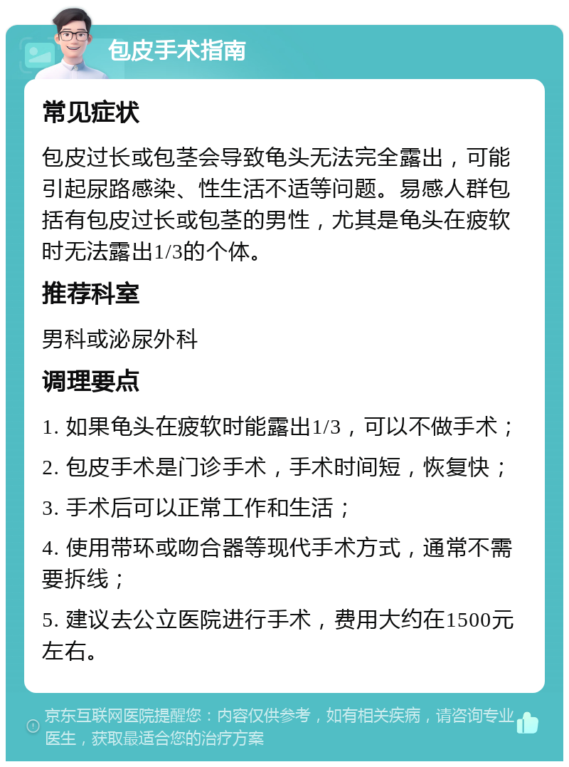 包皮手术指南 常见症状 包皮过长或包茎会导致龟头无法完全露出，可能引起尿路感染、性生活不适等问题。易感人群包括有包皮过长或包茎的男性，尤其是龟头在疲软时无法露出1/3的个体。 推荐科室 男科或泌尿外科 调理要点 1. 如果龟头在疲软时能露出1/3，可以不做手术； 2. 包皮手术是门诊手术，手术时间短，恢复快； 3. 手术后可以正常工作和生活； 4. 使用带环或吻合器等现代手术方式，通常不需要拆线； 5. 建议去公立医院进行手术，费用大约在1500元左右。