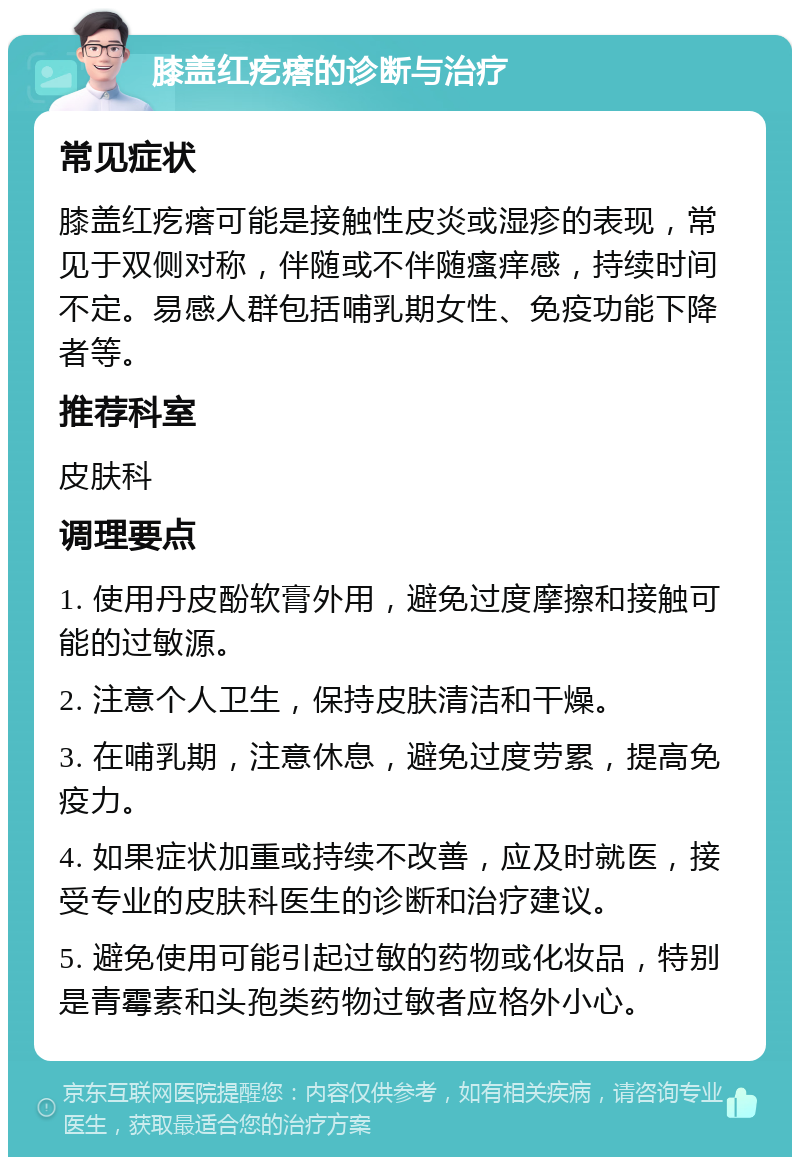 膝盖红疙瘩的诊断与治疗 常见症状 膝盖红疙瘩可能是接触性皮炎或湿疹的表现，常见于双侧对称，伴随或不伴随瘙痒感，持续时间不定。易感人群包括哺乳期女性、免疫功能下降者等。 推荐科室 皮肤科 调理要点 1. 使用丹皮酚软膏外用，避免过度摩擦和接触可能的过敏源。 2. 注意个人卫生，保持皮肤清洁和干燥。 3. 在哺乳期，注意休息，避免过度劳累，提高免疫力。 4. 如果症状加重或持续不改善，应及时就医，接受专业的皮肤科医生的诊断和治疗建议。 5. 避免使用可能引起过敏的药物或化妆品，特别是青霉素和头孢类药物过敏者应格外小心。