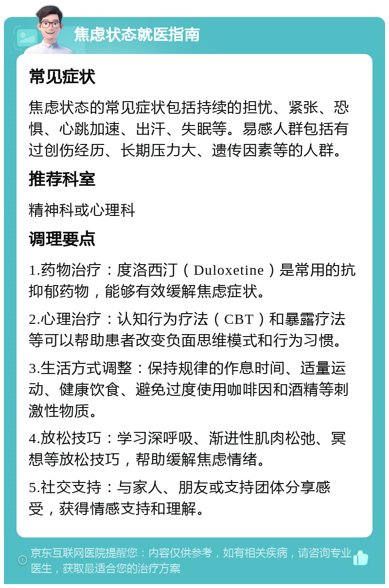 焦虑状态就医指南 常见症状 焦虑状态的常见症状包括持续的担忧、紧张、恐惧、心跳加速、出汗、失眠等。易感人群包括有过创伤经历、长期压力大、遗传因素等的人群。 推荐科室 精神科或心理科 调理要点 1.药物治疗：度洛西汀（Duloxetine）是常用的抗抑郁药物，能够有效缓解焦虑症状。 2.心理治疗：认知行为疗法（CBT）和暴露疗法等可以帮助患者改变负面思维模式和行为习惯。 3.生活方式调整：保持规律的作息时间、适量运动、健康饮食、避免过度使用咖啡因和酒精等刺激性物质。 4.放松技巧：学习深呼吸、渐进性肌肉松弛、冥想等放松技巧，帮助缓解焦虑情绪。 5.社交支持：与家人、朋友或支持团体分享感受，获得情感支持和理解。