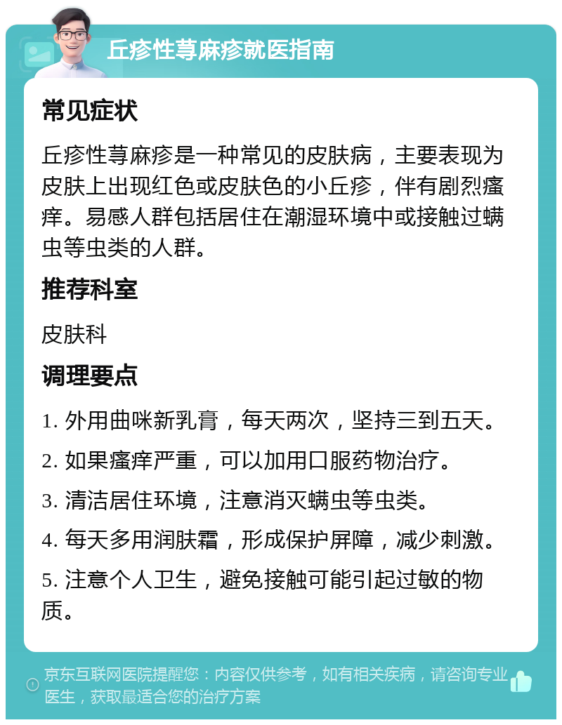 丘疹性荨麻疹就医指南 常见症状 丘疹性荨麻疹是一种常见的皮肤病，主要表现为皮肤上出现红色或皮肤色的小丘疹，伴有剧烈瘙痒。易感人群包括居住在潮湿环境中或接触过螨虫等虫类的人群。 推荐科室 皮肤科 调理要点 1. 外用曲咪新乳膏，每天两次，坚持三到五天。 2. 如果瘙痒严重，可以加用口服药物治疗。 3. 清洁居住环境，注意消灭螨虫等虫类。 4. 每天多用润肤霜，形成保护屏障，减少刺激。 5. 注意个人卫生，避免接触可能引起过敏的物质。