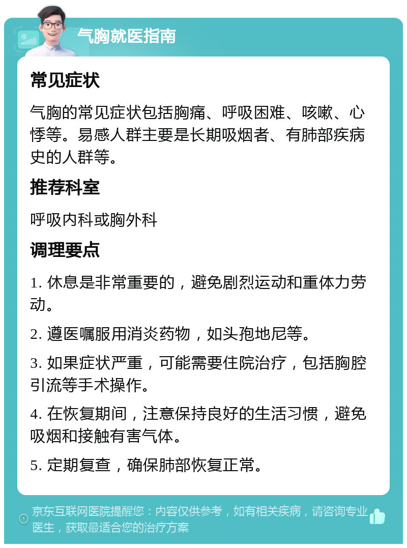 气胸就医指南 常见症状 气胸的常见症状包括胸痛、呼吸困难、咳嗽、心悸等。易感人群主要是长期吸烟者、有肺部疾病史的人群等。 推荐科室 呼吸内科或胸外科 调理要点 1. 休息是非常重要的，避免剧烈运动和重体力劳动。 2. 遵医嘱服用消炎药物，如头孢地尼等。 3. 如果症状严重，可能需要住院治疗，包括胸腔引流等手术操作。 4. 在恢复期间，注意保持良好的生活习惯，避免吸烟和接触有害气体。 5. 定期复查，确保肺部恢复正常。