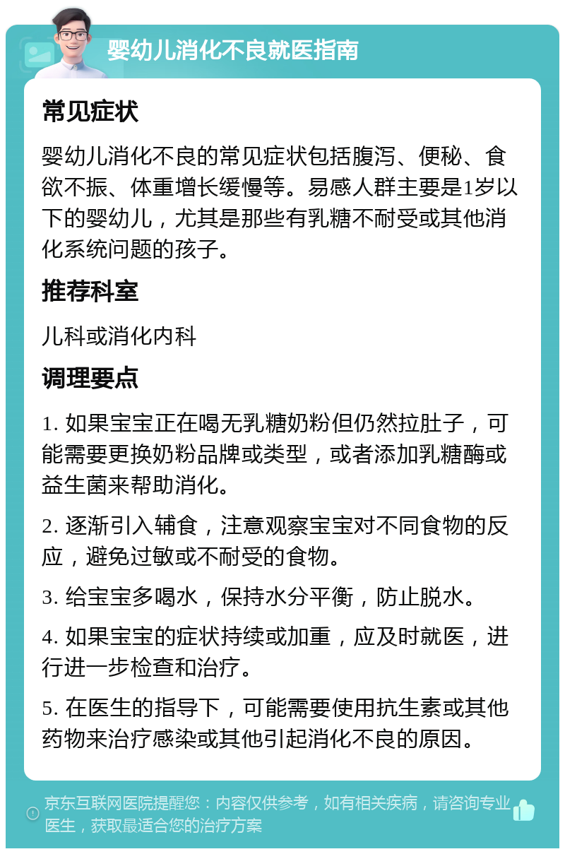 婴幼儿消化不良就医指南 常见症状 婴幼儿消化不良的常见症状包括腹泻、便秘、食欲不振、体重增长缓慢等。易感人群主要是1岁以下的婴幼儿，尤其是那些有乳糖不耐受或其他消化系统问题的孩子。 推荐科室 儿科或消化内科 调理要点 1. 如果宝宝正在喝无乳糖奶粉但仍然拉肚子，可能需要更换奶粉品牌或类型，或者添加乳糖酶或益生菌来帮助消化。 2. 逐渐引入辅食，注意观察宝宝对不同食物的反应，避免过敏或不耐受的食物。 3. 给宝宝多喝水，保持水分平衡，防止脱水。 4. 如果宝宝的症状持续或加重，应及时就医，进行进一步检查和治疗。 5. 在医生的指导下，可能需要使用抗生素或其他药物来治疗感染或其他引起消化不良的原因。