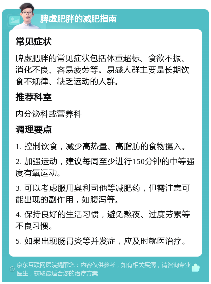 脾虚肥胖的减肥指南 常见症状 脾虚肥胖的常见症状包括体重超标、食欲不振、消化不良、容易疲劳等。易感人群主要是长期饮食不规律、缺乏运动的人群。 推荐科室 内分泌科或营养科 调理要点 1. 控制饮食，减少高热量、高脂肪的食物摄入。 2. 加强运动，建议每周至少进行150分钟的中等强度有氧运动。 3. 可以考虑服用奥利司他等减肥药，但需注意可能出现的副作用，如腹泻等。 4. 保持良好的生活习惯，避免熬夜、过度劳累等不良习惯。 5. 如果出现肠胃炎等并发症，应及时就医治疗。