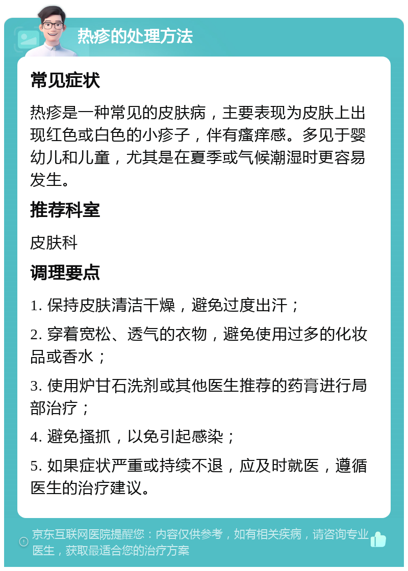 热疹的处理方法 常见症状 热疹是一种常见的皮肤病，主要表现为皮肤上出现红色或白色的小疹子，伴有瘙痒感。多见于婴幼儿和儿童，尤其是在夏季或气候潮湿时更容易发生。 推荐科室 皮肤科 调理要点 1. 保持皮肤清洁干燥，避免过度出汗； 2. 穿着宽松、透气的衣物，避免使用过多的化妆品或香水； 3. 使用炉甘石洗剂或其他医生推荐的药膏进行局部治疗； 4. 避免搔抓，以免引起感染； 5. 如果症状严重或持续不退，应及时就医，遵循医生的治疗建议。