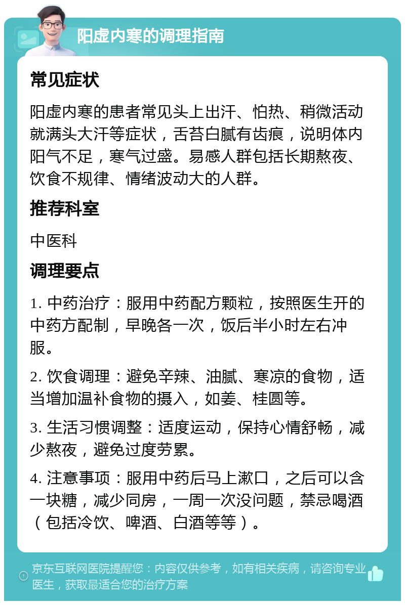 阳虚内寒的调理指南 常见症状 阳虚内寒的患者常见头上出汗、怕热、稍微活动就满头大汗等症状，舌苔白腻有齿痕，说明体内阳气不足，寒气过盛。易感人群包括长期熬夜、饮食不规律、情绪波动大的人群。 推荐科室 中医科 调理要点 1. 中药治疗：服用中药配方颗粒，按照医生开的中药方配制，早晚各一次，饭后半小时左右冲服。 2. 饮食调理：避免辛辣、油腻、寒凉的食物，适当增加温补食物的摄入，如姜、桂圆等。 3. 生活习惯调整：适度运动，保持心情舒畅，减少熬夜，避免过度劳累。 4. 注意事项：服用中药后马上漱口，之后可以含一块糖，减少同房，一周一次没问题，禁忌喝酒（包括冷饮、啤酒、白酒等等）。