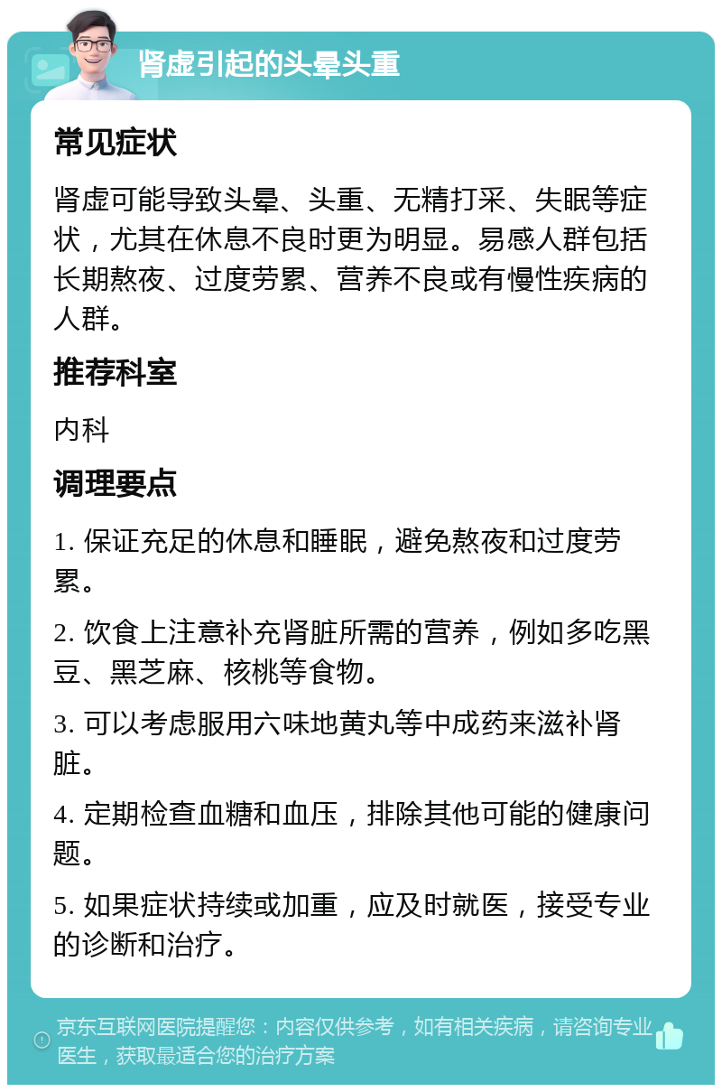 肾虚引起的头晕头重 常见症状 肾虚可能导致头晕、头重、无精打采、失眠等症状，尤其在休息不良时更为明显。易感人群包括长期熬夜、过度劳累、营养不良或有慢性疾病的人群。 推荐科室 内科 调理要点 1. 保证充足的休息和睡眠，避免熬夜和过度劳累。 2. 饮食上注意补充肾脏所需的营养，例如多吃黑豆、黑芝麻、核桃等食物。 3. 可以考虑服用六味地黄丸等中成药来滋补肾脏。 4. 定期检查血糖和血压，排除其他可能的健康问题。 5. 如果症状持续或加重，应及时就医，接受专业的诊断和治疗。