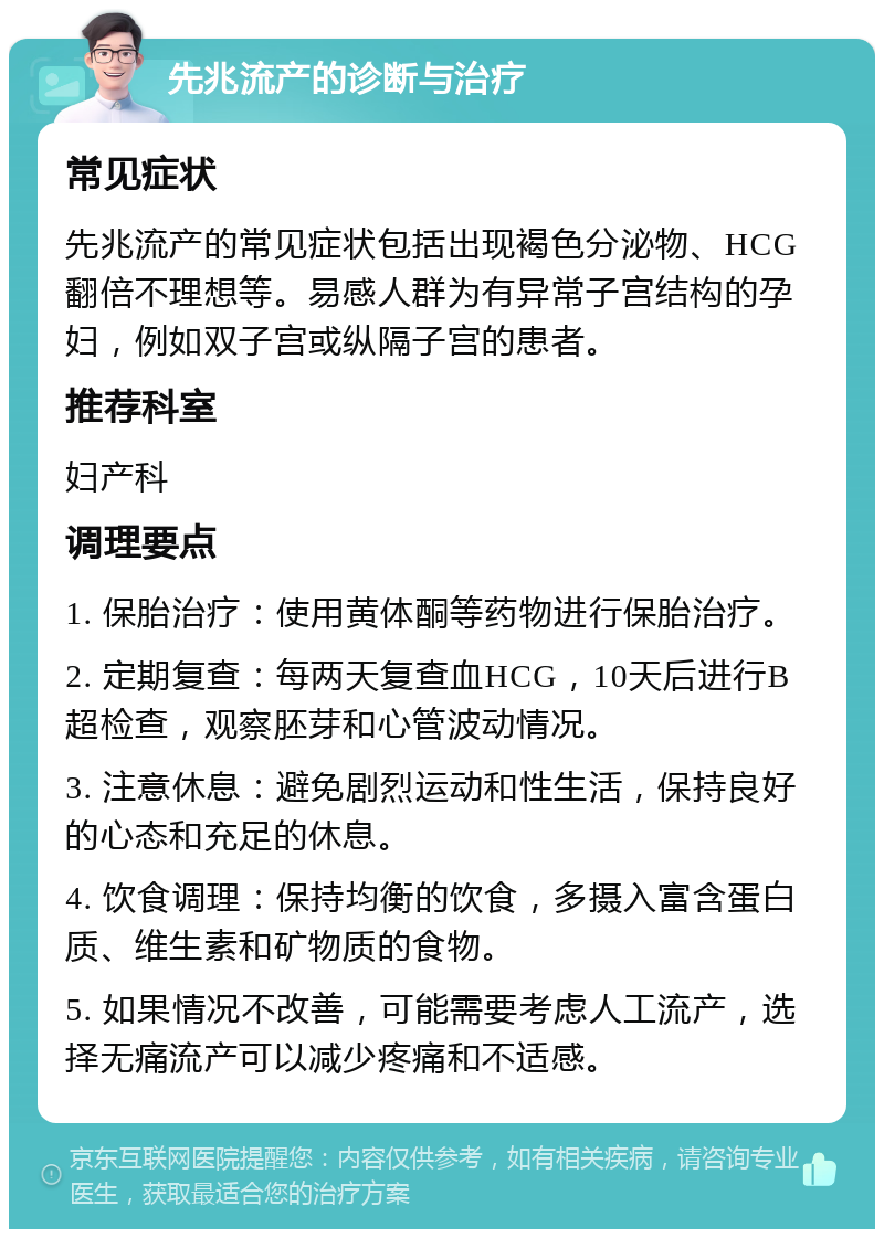 先兆流产的诊断与治疗 常见症状 先兆流产的常见症状包括出现褐色分泌物、HCG翻倍不理想等。易感人群为有异常子宫结构的孕妇，例如双子宫或纵隔子宫的患者。 推荐科室 妇产科 调理要点 1. 保胎治疗：使用黄体酮等药物进行保胎治疗。 2. 定期复查：每两天复查血HCG，10天后进行B超检查，观察胚芽和心管波动情况。 3. 注意休息：避免剧烈运动和性生活，保持良好的心态和充足的休息。 4. 饮食调理：保持均衡的饮食，多摄入富含蛋白质、维生素和矿物质的食物。 5. 如果情况不改善，可能需要考虑人工流产，选择无痛流产可以减少疼痛和不适感。