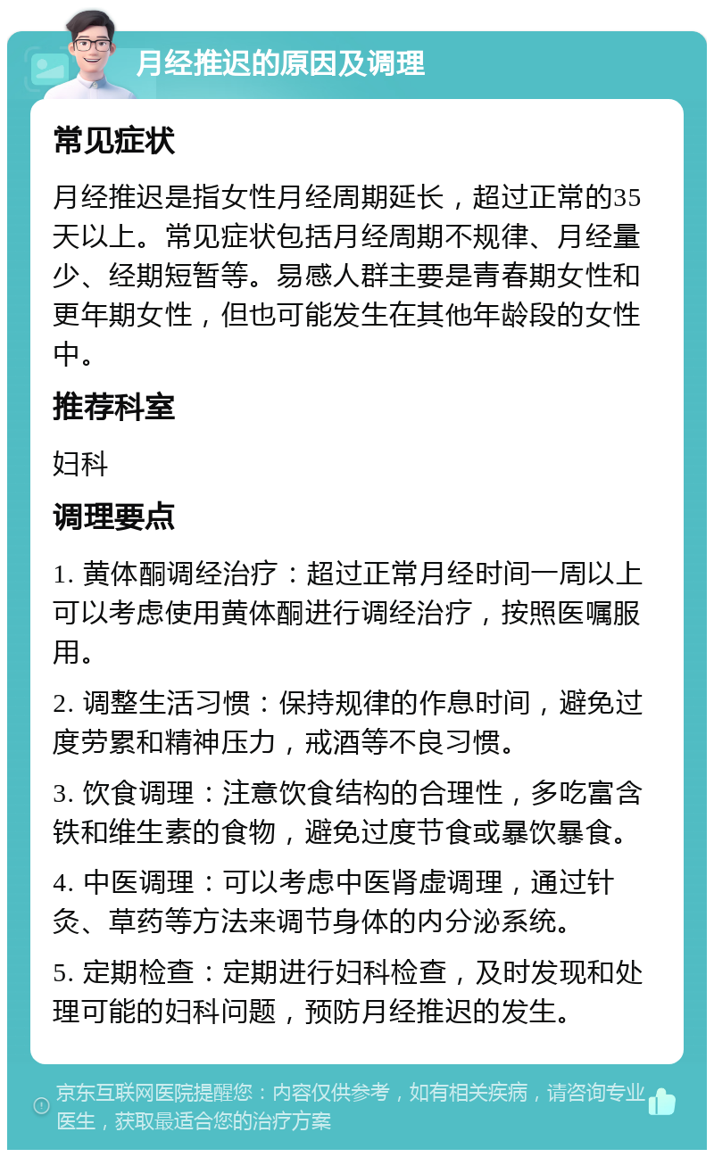 月经推迟的原因及调理 常见症状 月经推迟是指女性月经周期延长，超过正常的35天以上。常见症状包括月经周期不规律、月经量少、经期短暂等。易感人群主要是青春期女性和更年期女性，但也可能发生在其他年龄段的女性中。 推荐科室 妇科 调理要点 1. 黄体酮调经治疗：超过正常月经时间一周以上可以考虑使用黄体酮进行调经治疗，按照医嘱服用。 2. 调整生活习惯：保持规律的作息时间，避免过度劳累和精神压力，戒酒等不良习惯。 3. 饮食调理：注意饮食结构的合理性，多吃富含铁和维生素的食物，避免过度节食或暴饮暴食。 4. 中医调理：可以考虑中医肾虚调理，通过针灸、草药等方法来调节身体的内分泌系统。 5. 定期检查：定期进行妇科检查，及时发现和处理可能的妇科问题，预防月经推迟的发生。