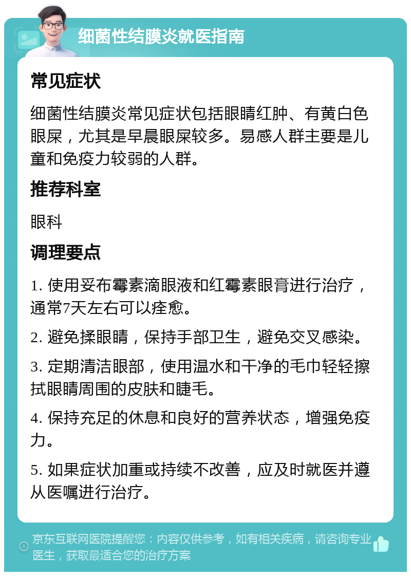 细菌性结膜炎就医指南 常见症状 细菌性结膜炎常见症状包括眼睛红肿、有黄白色眼屎，尤其是早晨眼屎较多。易感人群主要是儿童和免疫力较弱的人群。 推荐科室 眼科 调理要点 1. 使用妥布霉素滴眼液和红霉素眼膏进行治疗，通常7天左右可以痊愈。 2. 避免揉眼睛，保持手部卫生，避免交叉感染。 3. 定期清洁眼部，使用温水和干净的毛巾轻轻擦拭眼睛周围的皮肤和睫毛。 4. 保持充足的休息和良好的营养状态，增强免疫力。 5. 如果症状加重或持续不改善，应及时就医并遵从医嘱进行治疗。