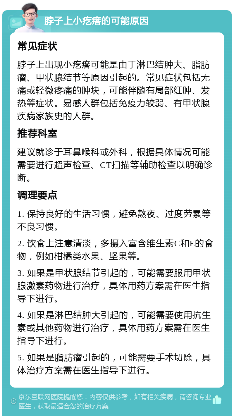 脖子上小疙瘩的可能原因 常见症状 脖子上出现小疙瘩可能是由于淋巴结肿大、脂肪瘤、甲状腺结节等原因引起的。常见症状包括无痛或轻微疼痛的肿块，可能伴随有局部红肿、发热等症状。易感人群包括免疫力较弱、有甲状腺疾病家族史的人群。 推荐科室 建议就诊于耳鼻喉科或外科，根据具体情况可能需要进行超声检查、CT扫描等辅助检查以明确诊断。 调理要点 1. 保持良好的生活习惯，避免熬夜、过度劳累等不良习惯。 2. 饮食上注意清淡，多摄入富含维生素C和E的食物，例如柑橘类水果、坚果等。 3. 如果是甲状腺结节引起的，可能需要服用甲状腺激素药物进行治疗，具体用药方案需在医生指导下进行。 4. 如果是淋巴结肿大引起的，可能需要使用抗生素或其他药物进行治疗，具体用药方案需在医生指导下进行。 5. 如果是脂肪瘤引起的，可能需要手术切除，具体治疗方案需在医生指导下进行。