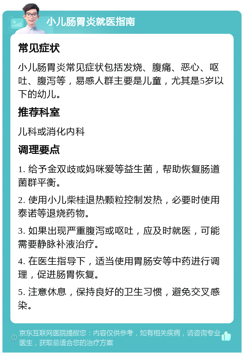 小儿肠胃炎就医指南 常见症状 小儿肠胃炎常见症状包括发烧、腹痛、恶心、呕吐、腹泻等，易感人群主要是儿童，尤其是5岁以下的幼儿。 推荐科室 儿科或消化内科 调理要点 1. 给予金双歧或妈咪爱等益生菌，帮助恢复肠道菌群平衡。 2. 使用小儿柴桂退热颗粒控制发热，必要时使用泰诺等退烧药物。 3. 如果出现严重腹泻或呕吐，应及时就医，可能需要静脉补液治疗。 4. 在医生指导下，适当使用胃肠安等中药进行调理，促进肠胃恢复。 5. 注意休息，保持良好的卫生习惯，避免交叉感染。