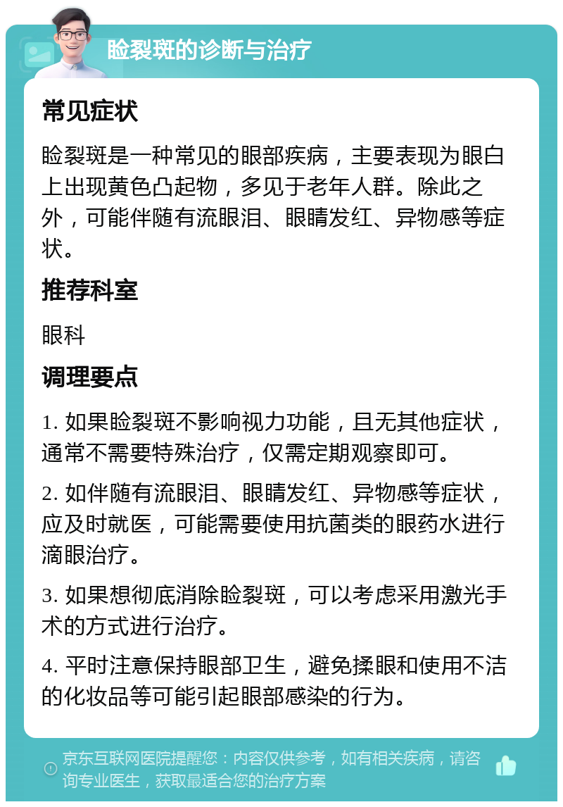 睑裂斑的诊断与治疗 常见症状 睑裂斑是一种常见的眼部疾病，主要表现为眼白上出现黄色凸起物，多见于老年人群。除此之外，可能伴随有流眼泪、眼睛发红、异物感等症状。 推荐科室 眼科 调理要点 1. 如果睑裂斑不影响视力功能，且无其他症状，通常不需要特殊治疗，仅需定期观察即可。 2. 如伴随有流眼泪、眼睛发红、异物感等症状，应及时就医，可能需要使用抗菌类的眼药水进行滴眼治疗。 3. 如果想彻底消除睑裂斑，可以考虑采用激光手术的方式进行治疗。 4. 平时注意保持眼部卫生，避免揉眼和使用不洁的化妆品等可能引起眼部感染的行为。