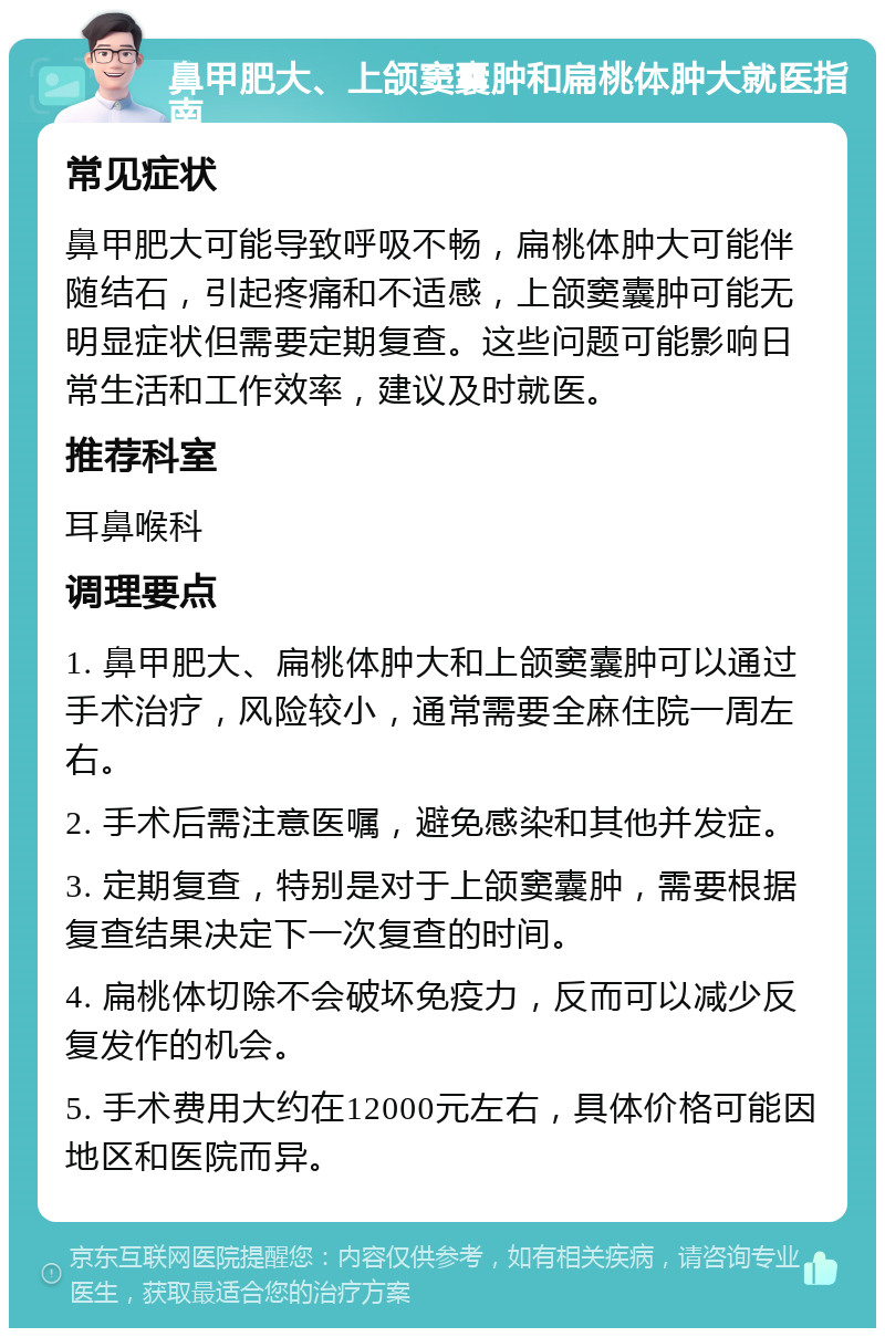 鼻甲肥大、上颌窦囊肿和扁桃体肿大就医指南 常见症状 鼻甲肥大可能导致呼吸不畅，扁桃体肿大可能伴随结石，引起疼痛和不适感，上颌窦囊肿可能无明显症状但需要定期复查。这些问题可能影响日常生活和工作效率，建议及时就医。 推荐科室 耳鼻喉科 调理要点 1. 鼻甲肥大、扁桃体肿大和上颌窦囊肿可以通过手术治疗，风险较小，通常需要全麻住院一周左右。 2. 手术后需注意医嘱，避免感染和其他并发症。 3. 定期复查，特别是对于上颌窦囊肿，需要根据复查结果决定下一次复查的时间。 4. 扁桃体切除不会破坏免疫力，反而可以减少反复发作的机会。 5. 手术费用大约在12000元左右，具体价格可能因地区和医院而异。