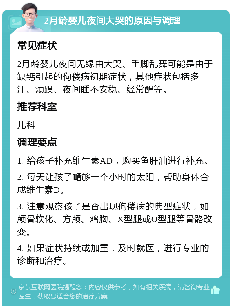 2月龄婴儿夜间大哭的原因与调理 常见症状 2月龄婴儿夜间无缘由大哭、手脚乱舞可能是由于缺钙引起的佝偻病初期症状，其他症状包括多汗、烦躁、夜间睡不安稳、经常醒等。 推荐科室 儿科 调理要点 1. 给孩子补充维生素AD，购买鱼肝油进行补充。 2. 每天让孩子嗮够一个小时的太阳，帮助身体合成维生素D。 3. 注意观察孩子是否出现佝偻病的典型症状，如颅骨软化、方颅、鸡胸、X型腿或O型腿等骨骼改变。 4. 如果症状持续或加重，及时就医，进行专业的诊断和治疗。