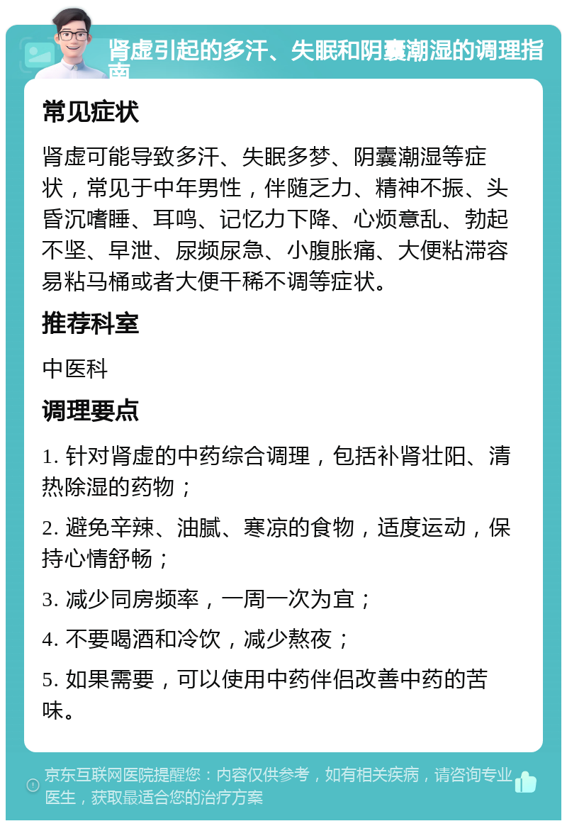 肾虚引起的多汗、失眠和阴囊潮湿的调理指南 常见症状 肾虚可能导致多汗、失眠多梦、阴囊潮湿等症状，常见于中年男性，伴随乏力、精神不振、头昏沉嗜睡、耳鸣、记忆力下降、心烦意乱、勃起不坚、早泄、尿频尿急、小腹胀痛、大便粘滞容易粘马桶或者大便干稀不调等症状。 推荐科室 中医科 调理要点 1. 针对肾虚的中药综合调理，包括补肾壮阳、清热除湿的药物； 2. 避免辛辣、油腻、寒凉的食物，适度运动，保持心情舒畅； 3. 减少同房频率，一周一次为宜； 4. 不要喝酒和冷饮，减少熬夜； 5. 如果需要，可以使用中药伴侣改善中药的苦味。