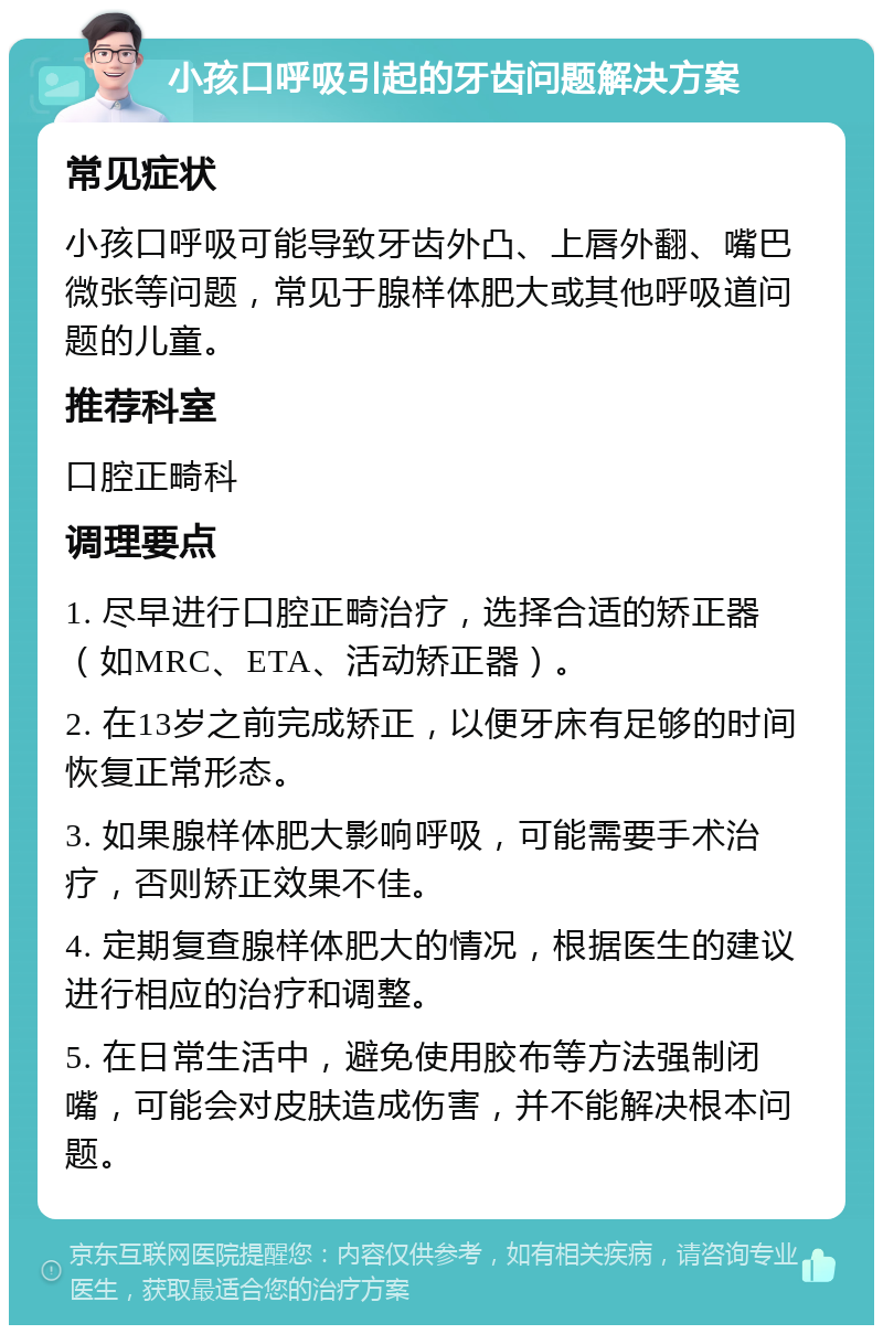 小孩口呼吸引起的牙齿问题解决方案 常见症状 小孩口呼吸可能导致牙齿外凸、上唇外翻、嘴巴微张等问题，常见于腺样体肥大或其他呼吸道问题的儿童。 推荐科室 口腔正畸科 调理要点 1. 尽早进行口腔正畸治疗，选择合适的矫正器（如MRC、ETA、活动矫正器）。 2. 在13岁之前完成矫正，以便牙床有足够的时间恢复正常形态。 3. 如果腺样体肥大影响呼吸，可能需要手术治疗，否则矫正效果不佳。 4. 定期复查腺样体肥大的情况，根据医生的建议进行相应的治疗和调整。 5. 在日常生活中，避免使用胶布等方法强制闭嘴，可能会对皮肤造成伤害，并不能解决根本问题。