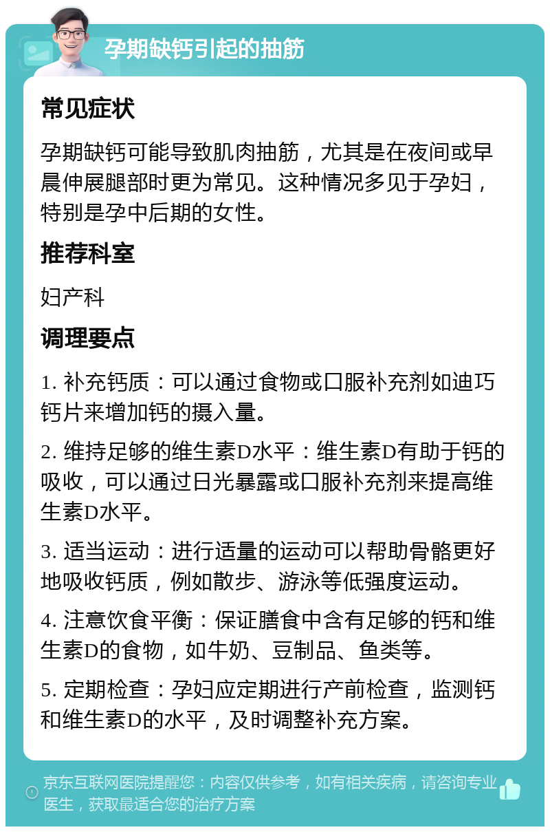 孕期缺钙引起的抽筋 常见症状 孕期缺钙可能导致肌肉抽筋，尤其是在夜间或早晨伸展腿部时更为常见。这种情况多见于孕妇，特别是孕中后期的女性。 推荐科室 妇产科 调理要点 1. 补充钙质：可以通过食物或口服补充剂如迪巧钙片来增加钙的摄入量。 2. 维持足够的维生素D水平：维生素D有助于钙的吸收，可以通过日光暴露或口服补充剂来提高维生素D水平。 3. 适当运动：进行适量的运动可以帮助骨骼更好地吸收钙质，例如散步、游泳等低强度运动。 4. 注意饮食平衡：保证膳食中含有足够的钙和维生素D的食物，如牛奶、豆制品、鱼类等。 5. 定期检查：孕妇应定期进行产前检查，监测钙和维生素D的水平，及时调整补充方案。