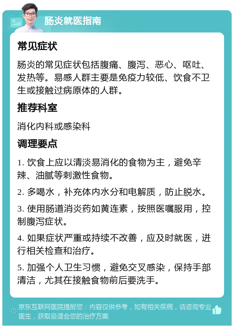 肠炎就医指南 常见症状 肠炎的常见症状包括腹痛、腹泻、恶心、呕吐、发热等。易感人群主要是免疫力较低、饮食不卫生或接触过病原体的人群。 推荐科室 消化内科或感染科 调理要点 1. 饮食上应以清淡易消化的食物为主，避免辛辣、油腻等刺激性食物。 2. 多喝水，补充体内水分和电解质，防止脱水。 3. 使用肠道消炎药如黄连素，按照医嘱服用，控制腹泻症状。 4. 如果症状严重或持续不改善，应及时就医，进行相关检查和治疗。 5. 加强个人卫生习惯，避免交叉感染，保持手部清洁，尤其在接触食物前后要洗手。