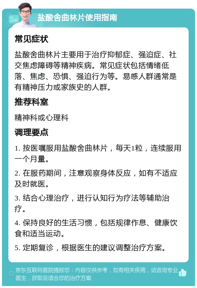 盐酸舍曲林片使用指南 常见症状 盐酸舍曲林片主要用于治疗抑郁症、强迫症、社交焦虑障碍等精神疾病。常见症状包括情绪低落、焦虑、恐惧、强迫行为等。易感人群通常是有精神压力或家族史的人群。 推荐科室 精神科或心理科 调理要点 1. 按医嘱服用盐酸舍曲林片，每天1粒，连续服用一个月量。 2. 在服药期间，注意观察身体反应，如有不适应及时就医。 3. 结合心理治疗，进行认知行为疗法等辅助治疗。 4. 保持良好的生活习惯，包括规律作息、健康饮食和适当运动。 5. 定期复诊，根据医生的建议调整治疗方案。